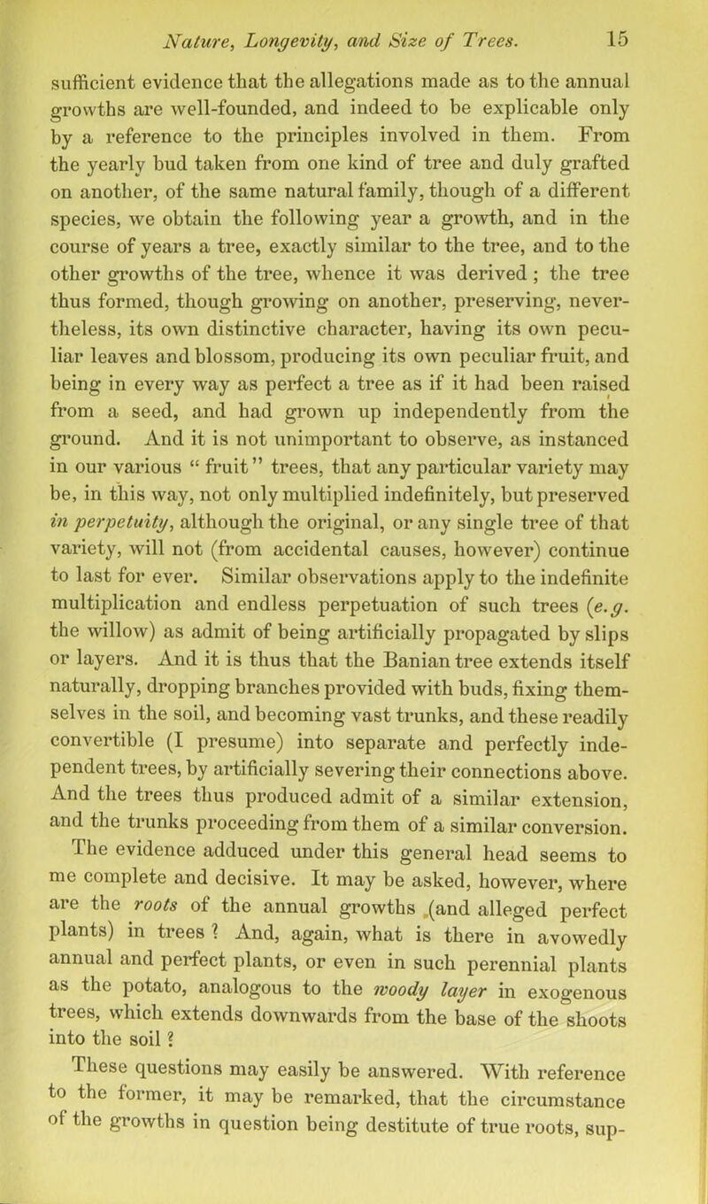 sufficient evidence that the allegations made as to the annual growths are well-founded, and indeed to be explicable only by a reference to the principles involved in them. From the yearly bud taken from one kind of tree and duly grafted on another, of the same natural family, though of a different species, we obtain the following year a growth, and in the course of years a tree, exactly similar to the tree, and to the other growths of the tree, whence it was derived ; the tree thus formed, though growing on another, preserving, never- theless, its own distinctive character, having its own pecu- liar leaves and blossom, producing its own peculiar fruit, and being in every way as perfect a tree as if it had been raised from a seed, and had grown up independently from the ground. And it is not unimportant to observe, as instanced in our various “ fruit” trees, that any particular variety may be, in this way, not only multiplied indefinitely, but preserved in perpetuity, although the original, or any single tree of that variety, will not (from accidental causes, however) continue to last for ever. Similar observations apply to the indefinite multiplication and endless perpetuation of such trees (e.g. the willow) as admit of being artificially propagated by slips or layers. And it is thus that the Banian tree extends itself naturally, dropping branches provided with buds, fixing them- selves in the soil, and becoming vast trunks, and these readily convertible (I presume) into separate and perfectly inde- pendent trees, by artificially severing their connections above. And the trees thus produced admit of a similar extension, and the trunks proceeding from them of a similar conversion. The evidence adduced under this general head seems to me complete and decisive. It may be asked, however, where are the roots of the annual growths „(and alleged perfect plants) in trees 1 And, again, what is there in avowedly annual and perfect plants, or even in such perennial plants as the potato, analogous to the woody layer in exogenous trees, which extends downwards from the base of the shoots into the soil ? These questions may easily be answered. With reference to the former, it may be remarked, that the circumstance of the growths in question being destitute of true roots, sup-