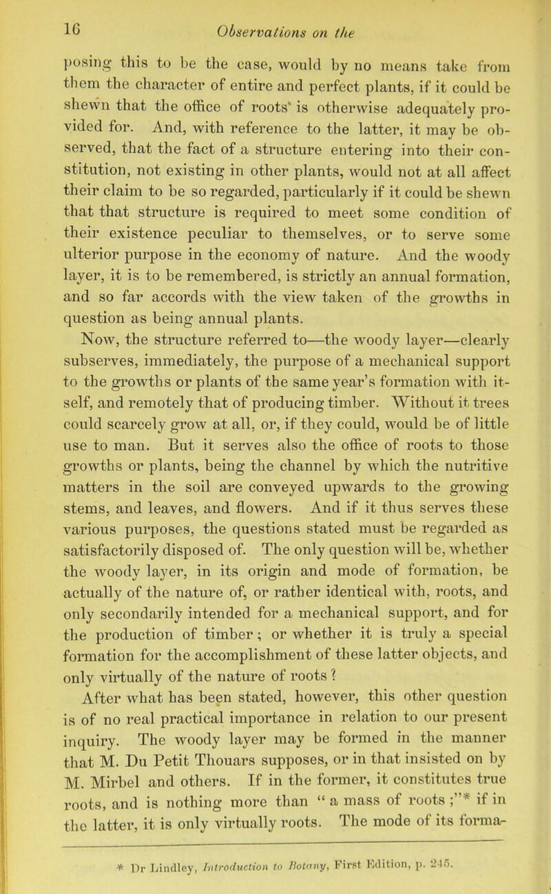 posing this to be the case, would by no means take from them the character of entire and perfect plants, if it could be shewn that the office of roots' is otherwise adequately pro- vided for. And, with reference to the latter, it may be ob- served, that the fact of a structure entering into their con- stitution, not existing in other plants, would not at all affect their claim to be so regarded, particularly if it could be shewn that that structure is required to meet some condition of their existence peculiar to themselves, or to serve some ulterior purpose in the economy of nature. And the woody layer, it is to be remembered, is strictly an annual formation, and so far accords with the view taken of the growths in question as being annual plants. Now, the structure referred to—the woody layer—clearly subserves, immediately, the purpose of a mechanical support to the growths or plants of the same year’s formation with it- self, and remotely that of producing timber. Without it, trees could scarcely grow at all, or, if they could, would be of little use to man. But it serves also the office of roots to those growths or plants, being the channel by which the nutritive matters in the soil are conveyed upwards to the growing stems, and leaves, and flowers. And if it thus serves these various purposes, the questions stated must be regarded as satisfactorily disposed of. The only question will be, whether the woody layer, in its origin and mode of formation, be actually of the nature of, or rather identical with, roots, and only secondarily intended for a mechanical support, and for the production of timber; or whether it is truly a special formation for the accomplishment of these latter objects, and only virtually of the nature of roots \ After what has been stated, however, this other question is of no real practical importance in relation to our present inquiry. The woody layer may be formed in the manner that M. Du Petit Thouars supposes, or in that insisted on by M. Mirbel and others. If in the former, it constitutes true roots, and is nothing more than “ a mass of roots * if in the latter, it is only virtually roots. The mode of its forma- % Dr Lindley, Introduction to liotany, First Edition, p. 2-t.i.