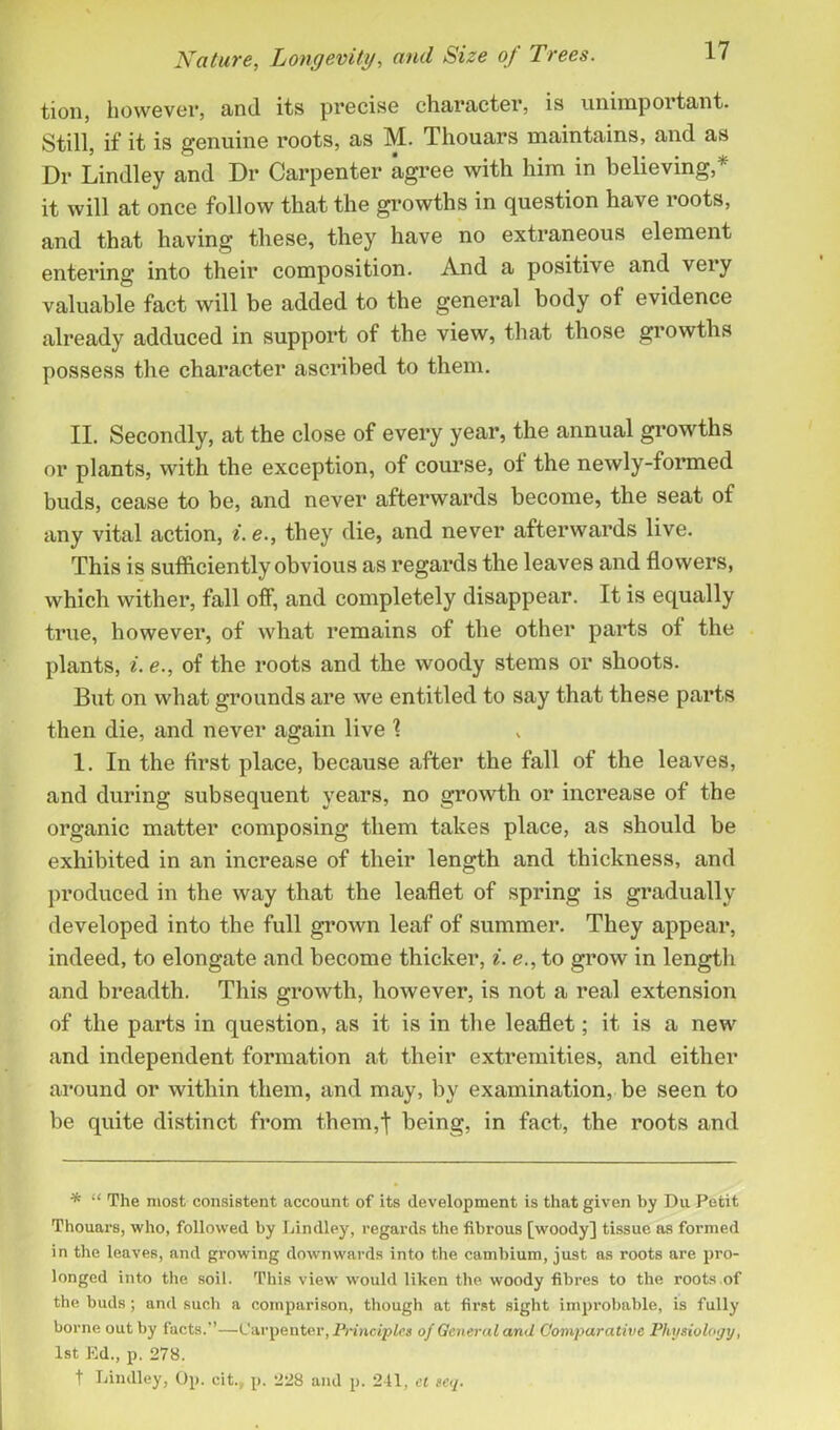 tion, however, and its precise character, is unimportant. Still, if it is genuine roots, as M. Thouars maintains, and as Dr Lindley and Dr Carpenter agree with him in believing,* it will at once follow that the growths in question have roots, and that having these, they have no extraneous element entering into their composition. And a positive and very valuable fact will be added to the general body of evidence already adduced in support of the view, that those growths possess the character ascribed to them. II. Secondly, at the close of every year, the annual growths or plants, with the exception, of course, of the newly-formed buds, cease to be, and never afterwards become, the seat of any vital action, i.e., they die, and never afterwards live. This is sufficiently obvious as regards the leaves and flowers, which wither, fall off, and completely disappear. It is equally true, however, of what remains of the other parts of the plants, i. e., of the roots and the woody stems or shoots. But on what grounds are we entitled to say that these parts then die, and never again live 1 1. In the first place, because after the fall of the leaves, and during subsequent years, no growth or increase of the organic matter composing them takes place, as should be exhibited in an increase of their length and thickness, and produced in the way that the leaflet of spring is gradually developed into the full grown leaf of summer. They appear, indeed, to elongate and become thicker, i. e., to grow in length and breadth. This growth, however, is not a real extension of the parts in question, as it is in the leaflet; it is a new and independent formation at their extremities, and either around or within them, and may, by examination, be seen to be quite distinct from them,! being, in fact, the roots and * “ The most consistent account of its development is that given by Du Petit Thouars, who, followed by Lindley, regards the fibrous [woody] tissue as formed in the leaves, and growing downwards into the cambium, just as roots are pro- longed into the soil. This view would liken the woody fibres to the roots of the buds; and such a comparison, though at first sight improbable, is fully borne out by facts.”—Carpenter, Principles of General and Comparative Physiology, 1st Ed., p. 278. t Lindley, Op. cit., p. 228 and p. 241, et scq.