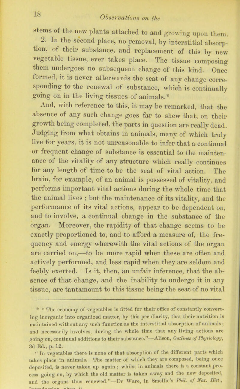 stems of the new plants attached to and growing upon them. 2. In the second place, no removal, by interstitial absorp- tion, of their substance, and replacement of this by new vegetable tissue, ever takes place. The tissue composing them undergoes no subsequent change of this kind. Once formed, it is never afterwards the seat of any change corre- sponding to the renewal of substance, which is continually going on in the living tissues of animals.* And, with reference to this, it may be remarked, that the absence of any such change goes far to shew that, on their growth being completed, the parts in question are really dead. Judging from what obtains in animals, many of which truly live for years, it is not unreasonable to infer that a continual or frequent change of substance is essential to the mainten- ance of the vitality of any structure which really continues for any length of time to be the seat of vital action. The brain, for example, of an animal is possessed of vitality, and performs important vital actions during the whole time that the animal lives ; but the maintenance of its vitality, and the performance of its vital actions, appear to be dependent on, and to involve, a continual change in the substance of the organ. Moreover, the rapidity of that change seems to be exactly proportioned to, and to afford a measure of, the fre- quency and energy wherewith the vital actions of the organ are carried on,—to be more rapid when these are often and actively performed, and less rapid when they are seldom and feebly exerted. Is it, then, an unfair inference, that the ab- sence of that change, and the inability to undergo it in any tissue, are tantamount to this tissue being the seat of no vital * “ The economy of vegetables is fitted for their office of constantly convert- ing inorganic into organized matter, by this peculiarity, that their nutrition is maintained without any such function as the interstitial absorption of animals ; and necessarily involves, during the whole time that any living actions are going on, continual additions to their substance.”—Alison, Outlines of Physiology, 3d Ed., p. 12. “ In vegetables there is none of that absorption of the different parts which takes place in animals. The matter of which they are composed, being once deposited, is never taken up again ; whilst in animals there is a constant pro- cess going on, by which the old matter is taken away and the new deposited, and the organs thus renewed.”—Dr Ware, in Smcllie’s Phil, of Nat. Ifist., l