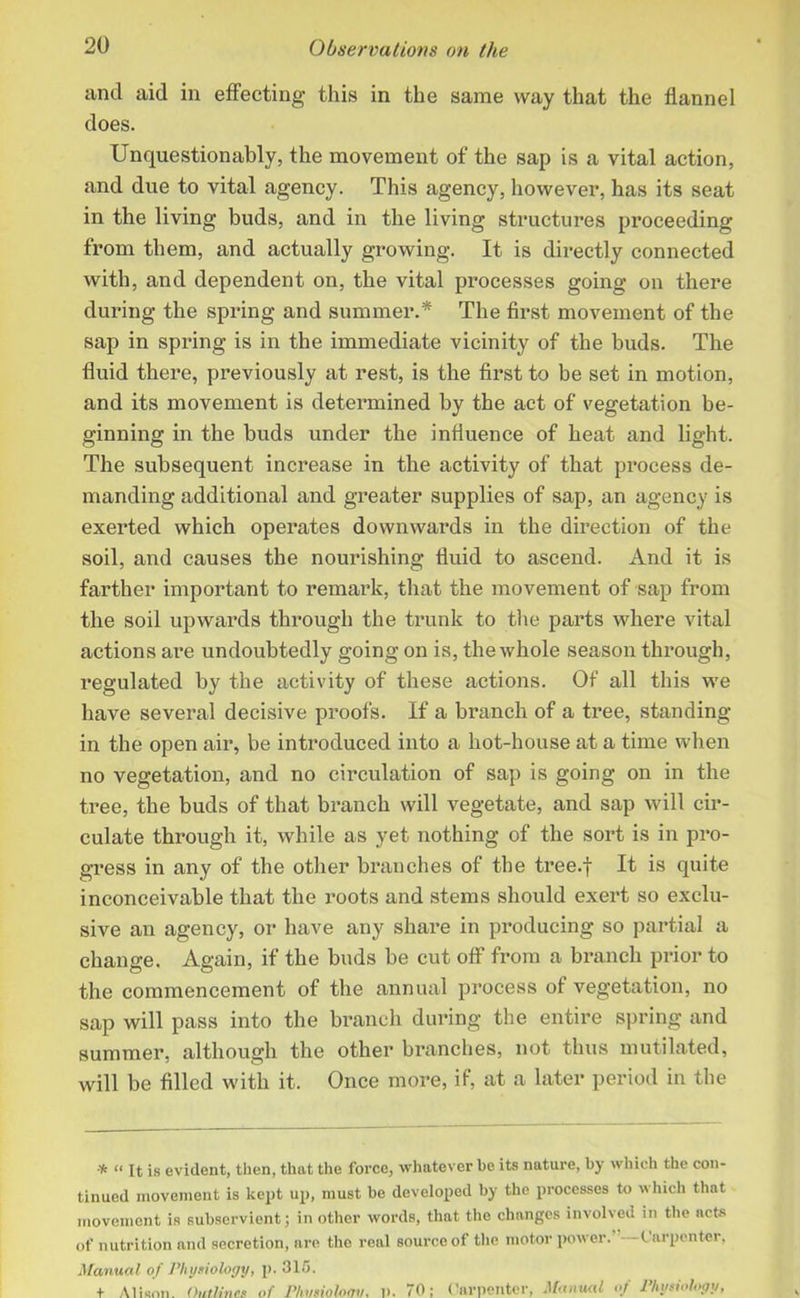 and aid in effecting this in the same way that the flannel does. Unquestionably, the movement of the sap is a vital action, and due to vital agency. This agency, however, has its seat in the living buds, and in the living structures proceeding from them, and actually growing. It is directly connected with, and dependent on, the vital processes going on there during the spring and summer.* The first movement of the sap in spring is in the immediate vicinity of the buds. The fluid there, previously at rest, is the first to be set in motion, and its movement is determined by the act of vegetation be- ginning in the buds under the influence of heat and light. The subsequent increase in the activity of that process de- manding additional and greater supplies of sap, an agency is exerted which operates downwards in the direction of the soil, and causes the nourishing fluid to ascend. And it is farther important to remark, that the movement of sap from the soil upwards through the trunk to the parts where vital actions are undoubtedly going on is, the whole season through, regulated by the activity of these actions. Of all this we have several decisive proofs. If a branch of a tree, standing- in the open air, be introduced into a hot-house at a time when no vegetation, and no circulation of sap is going on in the tree, the buds of that branch will vegetate, and sap will cir- culate through it, while as yet nothing of the sort is in pro- gress in any of the other branches of the tree.f It is quite inconceivable that the roots and stems should exert so exclu- sive an agency, or have any share in producing so partial a change. Again, if the buds be cut off from a branch prior to the commencement of the annual process oi vegetation, no sap will pass into the branch during the entire spring and summer, although the other branches, not thus mutilated, will be filled with it. Once more, if, at a later period in the * “ It is evident, then, that the force, whatever be its nature, by which the con- tinued movement is kept up, must be developed by the processes to which that movement is subservient; in other words, that the changes involved in the acts of nutrition and secretion, are the real source of the motor power. Carpenter, Manual of Physiology, p. 315. t Alison. Outlines of Phmiolomt, p. 70; Carpenter, Manual of Physiology,