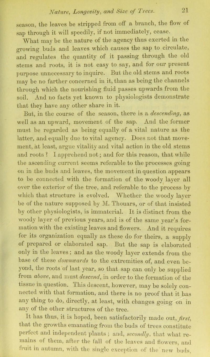 season, the leaves be stripped from off a branch, the flow of sap through it will speedily, if not immediately, cease. What may be the nature of the agency thus exerted in the growing buds and leaves which causes the sap to circulate, and regulates the quantity of it passing through the old stems and roots, it is not easy to say, and for our present purpose unnecessary to inquire. But the old stems and roots may be no farther concerned in it, than as being the channels through which the nourishing fluid passes upwards from the soil. And no facts yet known to physiologists demonstrate that they have any other share in it. But, in the course of the season, there is a descending, as well as an upward, movement of the sap. And the former must be regarded as being equally of a vital nature as the latter, and equally due to vital agency. Does not that move- ment, at least, argue vitality and vital action in the old stems and roots 1 I apprehend not; and for this reason, that while the ascending current seems referable to the processes going- on in the buds and leaves, the movement in question appears to be connected with the formation of the woody layer all over the exterior of the tree, and referable to the process by which that structure is evolved. Whether the woody layer be of the nature supposed by M. Thouars, or of that insisted by other physiologists, is immaterial. It is distinct from the woody layer of previous years, and is of the same year’s for- mation with the existing leaves and flowers. And it requires for its organization equally as these do for theirs, a supply of prepared or elaborated sap. But the sap is elaborated only in the leaves; and as the woody layer extends from the base of these downwards to the extremities of, and even be- yond, the roots of last year, so that sap can only be supplied from above, and must descend, in order to the formation of the tissue in question. This descent, however, may be solely con- nected with that formation, and there is no proof that it has any thing to do, directly, at least, with changes going on in any of the other structures of the tree. It has thus, it is hoped, been satisfactorily made out, first, that the growths emanating from the buds of trees constitute perfect and independent plants ; and, secondly, that what re- mains of them, after the fall of the leaves and flowers, and fruit in autumn, with the single exception of the new buds.