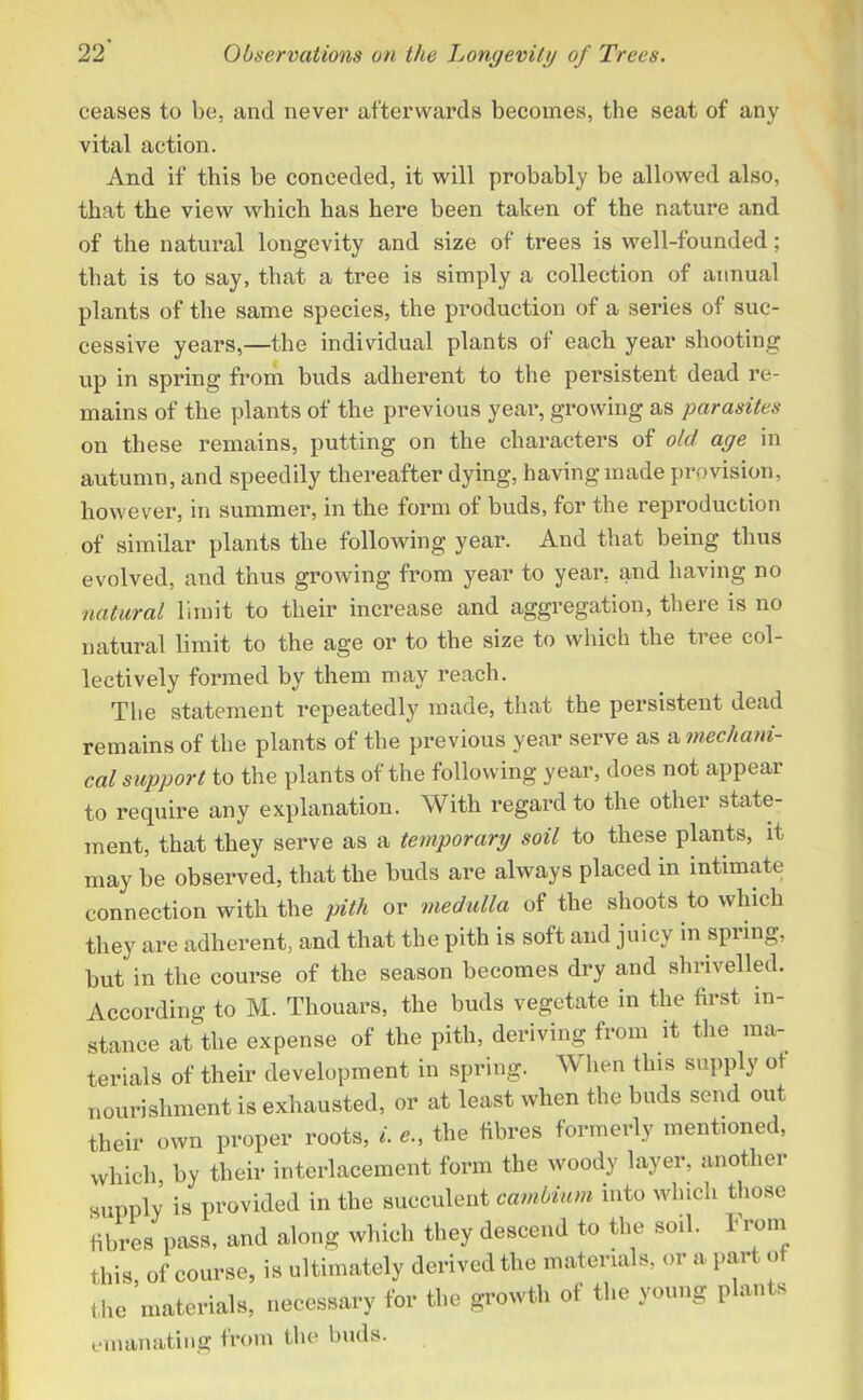 ceases to be, and never afterwards becomes, the seat of any vital action. And if this be conceded, it will probably be allowed also, that the view which has here been taken of the nature and of the natural longevity and size of trees is well-founded; that is to say, that a tree is simply a collection of annual plants of the same species, the production of a series of suc- cessive years,—the individual plants of each year shooting up in spring from buds adherent to the persistent dead re- mains of the plants of the previous year, growing as parasites on these remains, putting on the characters of old age in autumn, and speedily thereafter dying, having made provision, however, in summer, in the form of buds, for the reproduction of similar plants the following year. And that being thus evolved, and thus growing from year to year, and having no natural limit to their increase and aggregation, there is no natural limit to the age or to the size to which the tree col- lectively formed by them may reach. The statement repeatedly made, that the persistent dead remains of the plants of the previous year serve as a mechani- cal support to the plants of the following year, does not appear to require any explanation. With regard to the other state- ment, that they serve as a temporary soil to these plants, it may be observed, that the buds are always placed in intimate connection with the pith or medulla of the shoots to which they are adherent, and that the pith is soft and juicy in spring, but in the course of the season becomes dry and shrivelled. According to M. Thouars, the buds vegetate in the first in- stance at the expense of the pith, deriving from it the ma- terials of their development in spring. When this supply ot nourishment is exhausted, or at least when the buds send out their own proper roots, i. the fibres formerly mentioned, which, by their interlacement form the woody layer, another supply is provided in the succulent cambium into which those fibres pass, and along which they descend to the soil. From this, of course, is ultimately derived the materials, or a part o the materials, necessary for the growth ot the young plants emanating from the buds.