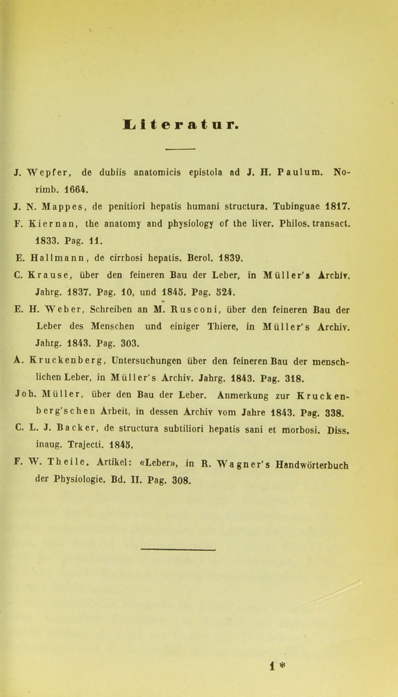 liiteratnr J. Wepfer, de dubiis anatomicis epistola ad J. H. Paulum. No- rimb. 1664. J. N. Mappes, de penitiori hepatis humani structura. Tubinguae 1817. F. Kiernan, ihe anatomy and pbysiology of the liver. Philos. transact. 1833. Pag. 11. E. Hallmann, de cirrhosi hepatis. Berol. 1839. C. Krause, über den feineren Bau der Leber, in Müller's Arcbir. Jahrg. 1837. Pag. 10, und 1845. Pag. 524. E. H. Weber, Schreiben an M. Rusconi, über den feineren Bau der Leber des Menschen und einiger Thiere, in Müller's Archiv. Jahrg. 1843. Pag. 303. A. Kruckenberg, Untersuchungen über den feineren Bau der mensch- lichen Leber, in Müller's Archiv, Jahrg. 1843. Pag, 318. Joh. Müller, über den Bau der Leber. Anmerkung zur Krucken- berg'sehen Arbeit, in dessen Archiv vom Jahre 1843. Pag. 338. C. L. J. Bäcker, de structura subtiliori hepatis sani et morbosi. Biss, inaug. Trajecti. 1845. F. W. Th eile, Artikel: «Leber», in R. Wagner's Handwörterbuch der Physiologie. Bd. II. Pag. 308.