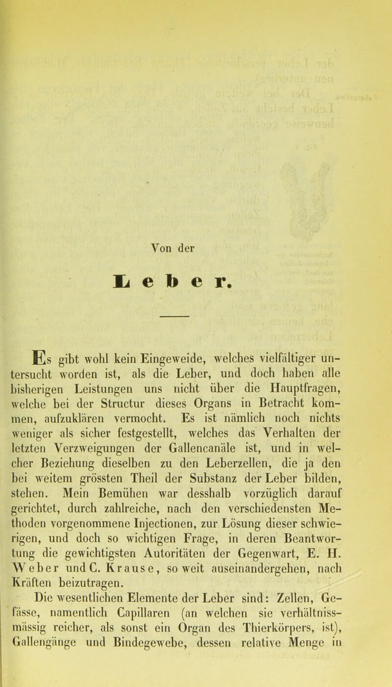 Von der li e b e r. Es gibt wohl kein Eingeweide, welches vielfältiger un- tersucht worden ist, als die Leber, und doch haben alle bisherigen Leistungen uns nicht über die Hauptfragen, welche bei der Structur dieses Organs in Betracht kom- men, aufzuklären vermocht. Es ist nämlich noch nichts weniger als sicher festgestellt, welches das Verhalten der letzten Verzweigungen der Gallencanäle ist, und in wel- cher Beziehung dieselben zu den Leberzellen, die ja den hei weitem grössten Theil der Substanz der Leber bilden, stehen. Mein Bemühen war desshalb vorzüglich darauf gerichtet, durch zahlreiche, nach den verschiedensten Me- thoden vorgenommene Injectionen, zur Lösung dieser schwie- rigen, und doch so wichtigen Frage, in deren Beantwor- tung die gewichtigsten Autoritäten der Gegenwart, E. H. Weher und C. Krause, soweit auseinandergehen, nach Kräften beizutragen. Die wesentlichen Elemente der Leber sind: Zellen, Gc- fässe, namentlich Capillaren (an welchen sie verhältniss- mässig reicher, als sonst ein Organ des Thierkörpers, ist), Gallengänge und Bindegewebe, dessen relative Menge in