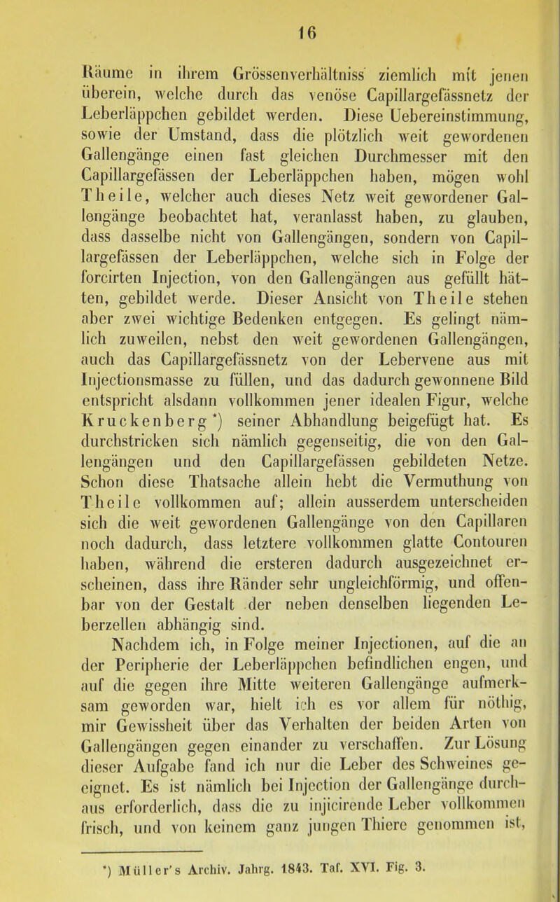 Kiuime in ihrem Grössenverliältniss ziemlich mit jenen überein, welche durch das venöse Capillargefässnetz der Leberläppchen gebildet werden. Diese Uebereinstimmung, sowie der Umstand, dass die plötzlich weit gewordenen Gallengänge einen fast gleichen Durchmesser mit den Capillargefdssen der Leberläppchen haben, mögen wohl Th eile, welcher auch dieses Netz weit gewordener Gal- lengänge beobachtet hat, veranlasst haben, zu glauben, dass dasselbe nicht von Gallengängen, sondern von Capil- largefässen der Leberläppchen, welche sich in Folge der Ibrcirten Injection, von den Gallengängen aus gefüllt hät- ten, gebildet werde. Dieser Ansicht von Th eile stehen aber zwei wichtige Bedenken entgegen. Es gelingt näm- lich zuweilen, nebst den weit gewordenen Gallengängen, auch das Capillargefässnetz von der Lebervene aus mit Injectionsmasse zu füllen, und das dadurch gewonnene Bild entspricht alsdann vollkommen jener idealen Figur, welche Krückenberg*) seiner Abhandlung beigefügt hat. Es durchstricken sich nämlich gegenseitig, die von den Gal- lengängen und den Capillargefässen gebildeten Netze. Schon diese Thatsache allein hebt die Vermuthung von Theile vollkommen auf; allein ausserdem unterscheiden sich die weit gewordenen Gallengänge von den Capillaren noch dadurch, dass letztere vollkommen glatte Contouren haben, während die ersteren dadurch ausgezeichnet er- scheinen, dass ihre Ränder sehr ungleichförmig, und offen- bar von der Gestalt der neben denselben liegenden Le- berzellen abhängig sind. Nachdem ich, in Folge meiner Injectionen, auf die an der Peripherie der Leberläpj)chen befindlichen engen, und auf die gegen ihre Mitte weiteren Gallengänge aufmerk- sam geworden war, hielt ich es vor allem für nöthig, mir Gewissheit über das Verhalten der beiden Arten von Gallengängen gegen einander zu verschaffen. Zur Lösung dieser Aufgabe fand ich nur die Leber des Schweines ge- eignet. Es ist nämlich bei Injection der Gallengänge durch- aus erforderlich, dass die zu injicirende Leber vollkommen frisch, und von keinem ganz jungen Thiere genommen ist.