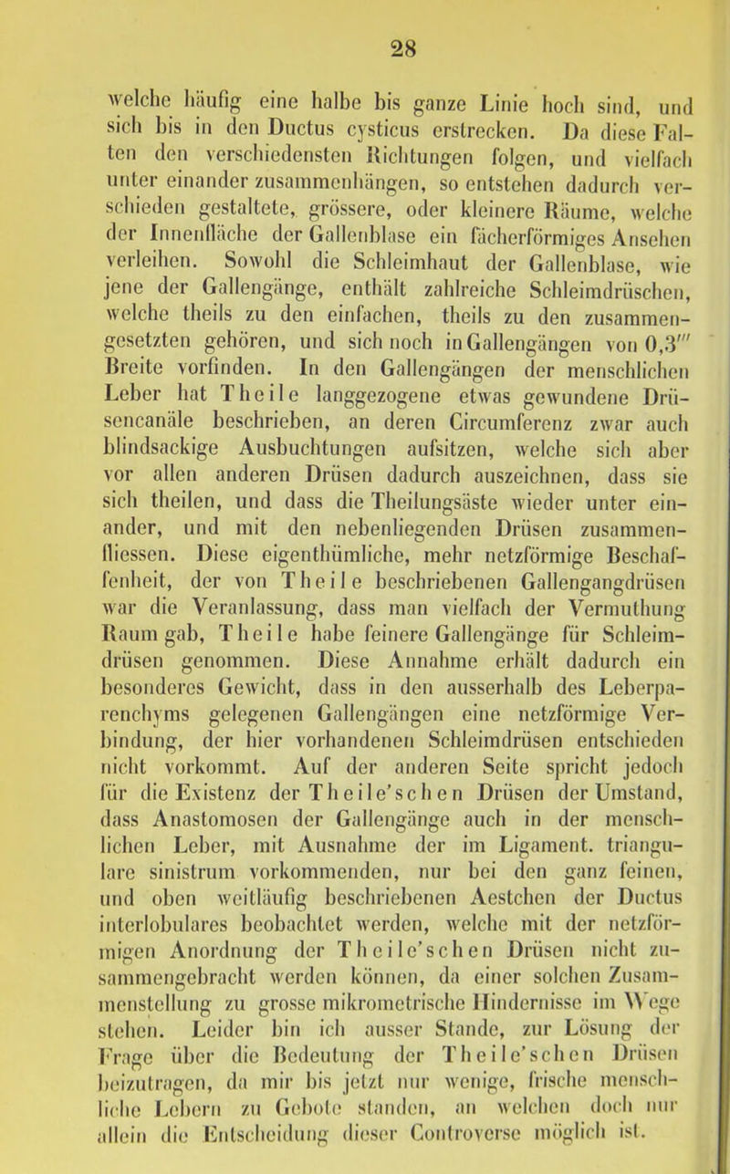 welche Iiäufig eine lialbe bis ganze Linie hoch sind, und sich bis in den Ductus cysticus erstrecken. Da diese Fal- ten den verschiedensten Richtungen folgen, und vielfach unter einander Zusammenhängen, so entstehen dadurch ver- schieden gestaltete, grössere, oder kleinere Räume, welche der Inneidläche der Gallerddase ein fächerförmiges Ansehen verleihen. Sowohl die Schleimhaut der Gallenblase, wie jene der Gallengänge, enthält zahlreiche Schleimdrüschen, welche theils zu den einfachen, theils zu den zusammen- gesetzten gehören, und sich noch in Gallengängen von 0,3' Breite vorfinden. In den Gallengängen der menschlichen Leber hat Theile langgezogene etwas gewmndene Drü- sencanäle beschrieben, an deren Circumferenz zwar auch blindsackige Ausbuchtungen aufsitzen, welche sich aber vor allen anderen Drüsen dadurch auszeichnen, dass sie sich theilen, und dass die Theilungsäste wieder unter ein- ander, und mit den nebenliegenden Drüsen zusammen- lliessen. Diese eigenthümliche, mehr netzförmige Beschaf- fenheit, der von Theile beschriebenen Gallengangdrüsen war die Veranlassung, dass man vielfach der Vermuthung Raum gab, Theile habe feinere Gallengänge für Schleim- drüsen genommen. Diese Annahme erhält dadurch ein besonderes Gewicht, dass in den ausserhalb des Leberpa- renchyms gelegenen Gallengängen eine netzförmige Ver- bindung, der hier vorhandenen Schleimdrüsen entschieden nicht vorkommt. Auf der anderen Seite spricht jedoch für die Existenz der Th eile’sehen Drüsen der Umstand, dass Anastomosen der Gallengänge auch in der mensch- lichen Leber, mit Ausnahme der im Ligament, triangu- läre sinistrum vorkommenden, nur bei den ganz feinen, und oben weitläufig beschriebenen Aestchen der Ductus interlobulares beobachtet werden, welche mit der netzför- migen Anordnung der Th eile’sehen Drüsen nicht zu- sammengehracht werden können, da einer solchen Zusam- menstellung zu grosse mikrometrische Hindernisse im \>’ego stehen. Leider bin ich ausser Stande, zur Lösung der l'’rage über die Bedeutung der Theile’schen ])rüsen beizulragen, da mir bis jetzt nur wenige, frische mensch- liche Lebern zu Gebote standen, an welchen doch nni’ allein die Fnlscheidung dieser Conlrovcrsc möglich is(.