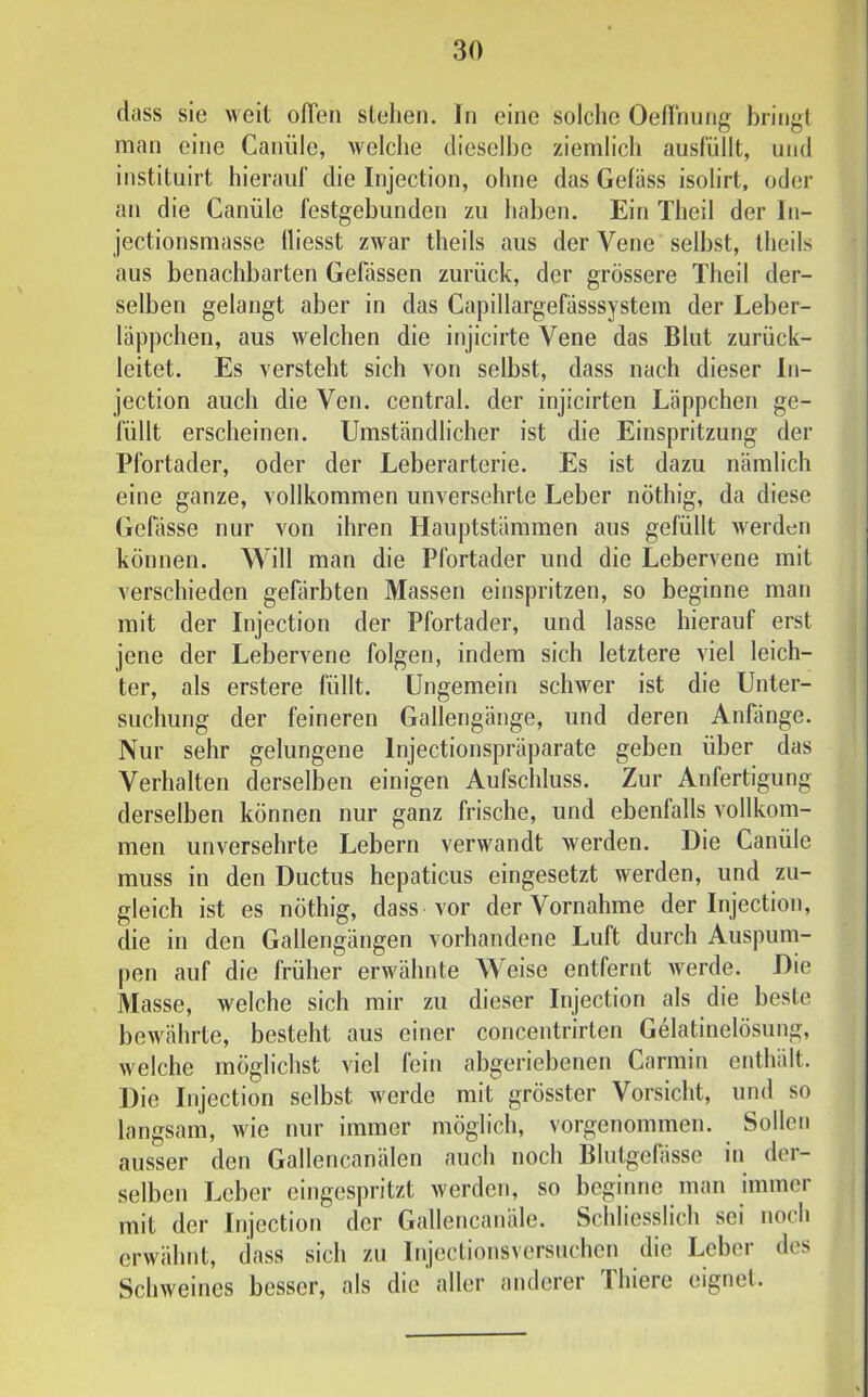 dass sie weit offen stehen. In eine solche Oellnung bringt man eine Canüle, welche dieselbe ziemlich ausfüllt, und instituirt hierauf die Injection, ohne das Gefäss isolirt, oder an die Canüle festgebunden zu haben. Ein Theil der In- jectionsmasse fliesst zwar theils aus der Vene seihst, theils aus benachbarten Gefässen zurück, der grössere Theil der- selben gelangt aber in das Capillargefässsystem der Leber- läppchen, aus welchen die injicirte Vene das Blut zurück- leitet. Es versteht sich von selbst, dass nach dieser In- jection auch die Ven. central, der injicirten Läppchen ge- füllt erscheinen. Umständlicher ist die Einspritzung der Pfortader, oder der Leberarterie. Es ist dazu nämlich eine ganze, vollkommen unversehrte Leber nöthig, da diese Gefässe nur von ihren Hauptstämmen aus gefüllt werden können. Will man die Pfortader und die Lebervene mit verschieden gefärbten Massen einspritzen, so beginne man mit der Injection der Pfortader, und lasse hierauf erst jene der Lebervene folgen, indem sich letztere viel leich- ter, als erstere füllt. Ungemein schwer ist die Unter- suchung der feineren Gallengänge, und deren Anfänge. Nur sehr gelungene Injectionspräparate geben über das Verhalten derselben einigen Aufschluss. Zur Anfertigung derselben können nur ganz frische, und ebenfalls vollkom- men unversehrte Lebern verwandt werden. Die Canüle muss in den Ductus hepaticus eingesetzt werden, und zu- gleich ist es nöthig, dass vor der Vornahme der Injection, die in den Gallengängen vorhandene Luft durch Auspum- pen auf die früher erwähnte Weise entfernt werde. Die Masse, welche sich mir zu dieser Injection als die beste bewährte, besteht aus einer concentrirten Gelatinelösung, welche möglichst viel fein abgeriehenen Carmin enthält. Die Injection selbst werde mit grösster Vorsicht, und so langsam, wie nur immer möglich, vorgenommen. Sollen ausser den Gallencanälen auch noch Blutgefässe in der- selben Leber eingespritzt werden, so beginne man immer mit der Injection der Gallencanäle. Schliesslich sei noch erwähnt, dass sich zu Injectionsversuchen die Leber des Schweines besser, als die aller anderer Thiere eignet.