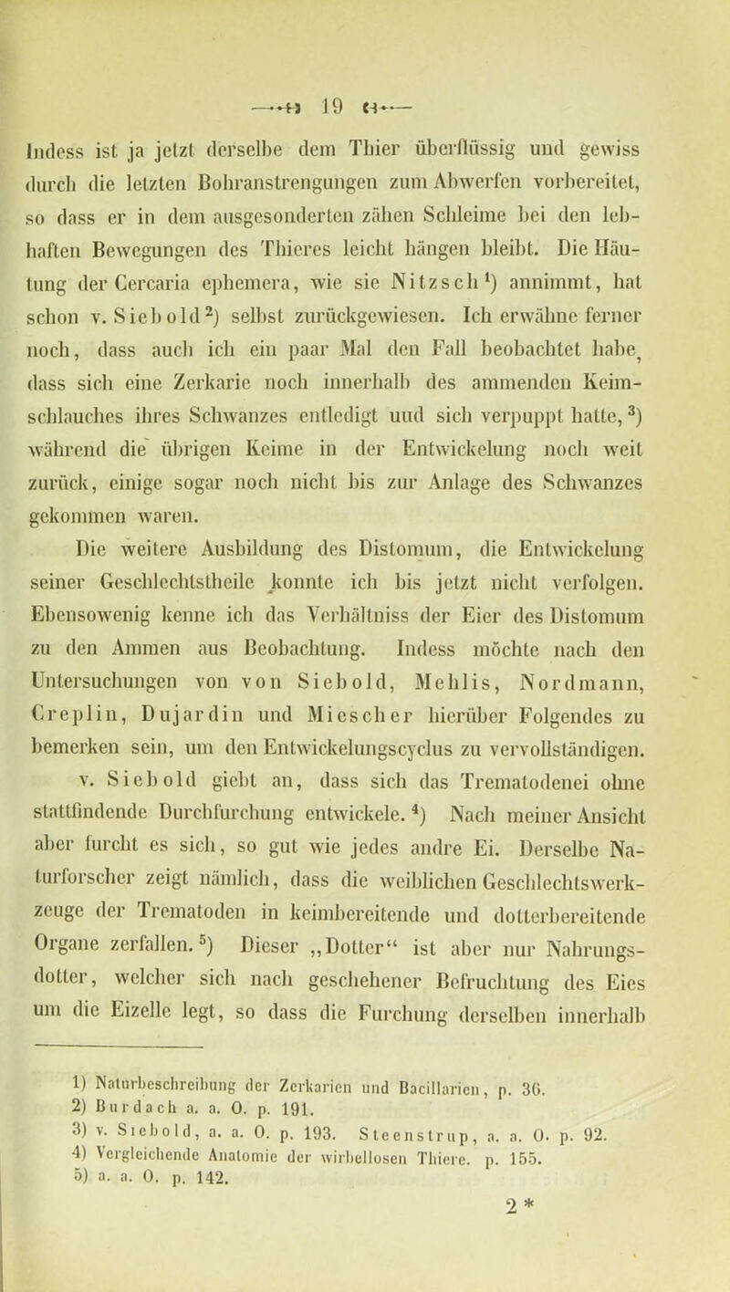 lndess ist ja jetzt derselbe dem Thier überflüssig und gewiss durch die letzten Bohranstrengungen zum Abwerfen vorbereitet, so dass er in dem ausgesonderten zähen Schleime bei den leb- haften Bewegungen des Thieres leicht hängen bleibt. Die Häu- tung der Cercaria ephemera, wie sie Nitz sch1) annimmt, hat schon v. Sieh old2) selbst zurückgewiesen. Ich erwähne ferner noch, dass auch ich ein paar Mal den Fall beobachtet habe? dass sich eine Zerkarie noch innerhalb des ammenden Keim- schlauches ihres Schwanzes entledigt und sich verpuppt hatte,3) während die übrigen Keime in der Entwickelung noch weit zurück, einige sogar noch nicht bis zur Anlage des Schwanzes gekommen waren. Die weitere Ausbildung des Distomuni, die Entwickelung seiner Geschlechlstheile konnte ich bis jetzt nicht verfolgen. Ebensowenig kenne ich das Verhältnis der Eier des Distomum zu den Ammen aus Beobachtung. lndess möchte nach den Untersuchungen von von Sieb old, Mehlis, Nordmann, Creplin, Dujardin und Miescher hierüber Folgendes zu bemerken sein, um den Entwickelungscyclus zu vervollständigen. v. Sieh old giebt an, dass sich das Trematodenei ohne stattlindende Durchfurchung entwickele.4) Nach meiner Ansicht aber furcht es sich, so gut wie jedes andre Ei. Derselbe Na- turforscher zeigt nämlich, dass die weiblichen Geschlechtswerk- zeuge der Trematoden in keimbereitende und dotterbereitende Organe zerfallen.5) Dieser „Dotter“ ist aber nur Nahrungs- dotter, welcher sich nach geschehener Befruchtung des Eies um die Eizelle legt, so dass die Furchung derselben innerhalb 1) Naturbeschreibung der Zerkarien und Bacillarien, p. 36. 2) Burdach a. a. 0. p. 191. 3) v. Siebold, a. a. 0. p. 193. Steenstrup, a. a. 0. p. 92. 4) Vergleichende Anatomie der wirbellosen Thiere. p. 155. 5) a. a. 0. p. 142. 2 *