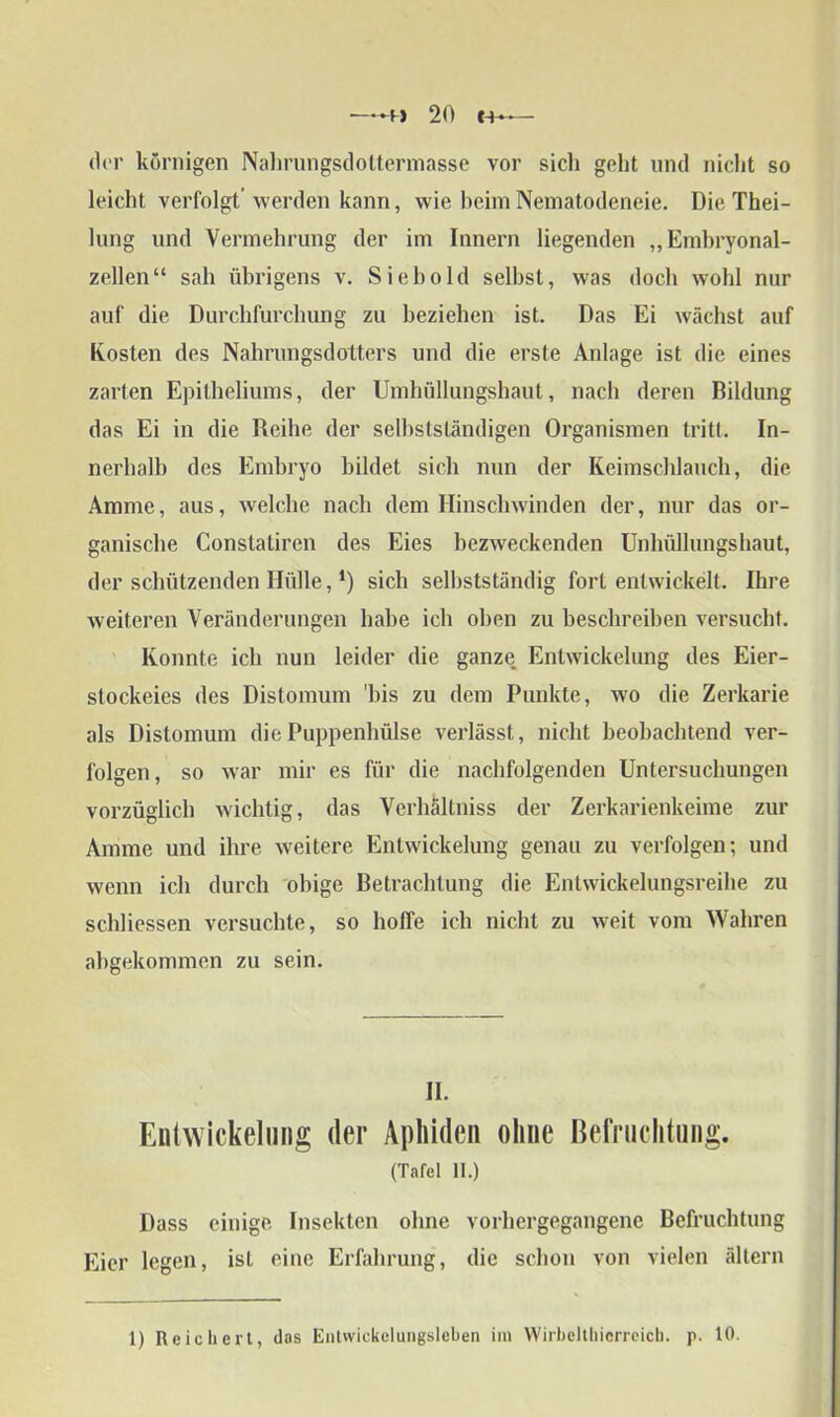 der körnigen Nahrungsdottermasse vor sich geht und nicht so leicht verfolgt’ werden kann, wie beim Nematodeneie. Die Thei- lung und Vermehrung der im Innern liegenden „Embryonal- zellen“ sah übrigens v. Sieb old selbst, was doch wohl nur auf die Durchfurchung zu beziehen ist. Das Ei wächst auf Kosten des Nahrungsdotters und die erste Anlage ist die eines zarten Epitheliums, der Umbüllungsbaut, nach deren Bildung das Ei in die Reihe der selbstständigen Organismen tritt. In- nerhalb des Embryo bildet sich nun der Keimschlauch, die Amme, aus, welche nach dem Hinschwinden der, nur das or- ganische Constatiren des Eies bezweckenden Unliüllungshaut, der schützenden Hülle, *) sich selbstständig fort entwickelt. Ihre weiteren Veränderungen habe ich oben zu beschreiben versucht. Konnte ich nun leider die ganze Entwickelung des Eier- stockeies des Distomum 'bis zu dem Punkte, wo die Zerkarie als Distomum die Puppenhülse verlässt, nicht beobachtend ver- folgen, so war mir es für die nachfolgenden Untersuchungen vorzüglich wichtig, das Verhältnis der Zerkarienkeime zur Amme und ihre weitere Entwickelung genau zu verfolgen; und wenn ich durch obige Betrachtung die Entwickelungsreihe zu schliessen versuchte, so hoffe ich nicht zu weit vom Wahren abgekommen zu sein. II. Entwickelung der Aphidcn ohne Befruchtung. (Tafel II.) Dass einige Insekten ohne vorhergegangene Befruchtung Eier legen, ist eine Erfahrung, die schon von vielen ältern 1) Reichert, das Entwickelungsleben im Wirbelthicrreicb. p. 10.