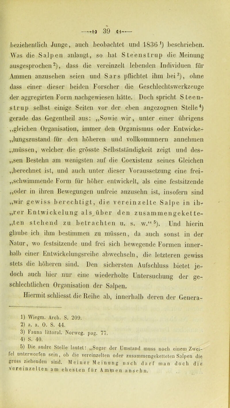 —39 «4 beziehenllich Junge, auch beobachtet und 1836 *) beschrieben. Was die Salpen anlangt, so hat Steenstrup die Meinung ausgesprochen* 2), dass die vereinzelt lebenden Individuen für Ammen anzusehen seien und Sars pflichtet ilnn bei3), ohne dass einer dieser beiden Forscher die Geschlechtswerkzeuge der aggregirten Form nachgewiesen hätte. Doch spricht S teen- strup selbst einige Seiten vor der eben angezognen Stelle4) gerade das Gegentheil aus: „Sowie wir, unter einer übrigens „gleichen Organisation, immer den Organismus oder Entwicke- „lungszustand für den höheren und vollkommnern annclnnen „müssen, welcher die grösste Selbstständigkeit zeigt und des- „sen Bestehn am wenigsten auf die Coexistenz seines Gleichen „berechnet ist, und auch unter dieser Voraussetzung eine frei- schwimmende Form für höher entwickelt, als eine festsitzende „oder in ihren Bewegungen unfreie anzusehn ist, insofern sind „wir gewiss berechtigt, die vereinzelte Salpc in ili- „rer Entwickelung als^über den zusammengekette- „ten stehend zu betrachten u. s. w.“5). Und hierin glaube ich ihm bestimmen zu müssen, da auch sonst in der Natur, wo festsitzende und frei sich bewegende Formen inner- halb einer Entwickelungsreihe abwechseln, die letzteren gewiss stets die höheren sind. Den sichersten Aufschluss bietet je- doch auch hier nur eine wiederholte Untersuchung der ge- schlechtlichen Organisation der Salpen. Hiermit scldiesst die Reihe ab, innerhalb deren der Genera- li Wiegm. Arcli. S. 209. 2) a. a. 0. S. 44. 3) Fauna Iiltoral. Nonveg. pag. 77. 4) S. 40. 5) Die andre Stelle lautet: „Sogar der Umstand muss noch einem Zwei- tel unterworfen sein, ob die vereinzelten oder znsammcngcketleten Salpen die gioss ziehenden sind. Meiner Meinung nach darf man doch die vereinzelten am ehesten für Aminen ansehn.