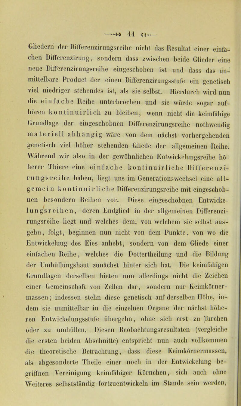 —44 — Gliedern der Differenzirungsreihe nicht das Resultat einer einfa- chen DifTerenzirung, sondern dass zwischen beide Glieder eine neue Differenzirungsreihe eingeschoben ist und dass das un- mittelbare Product der einen Differenzirungsstufe ein genetisch viel niedriger stehendes ist, als sie seihst. Hierdurch wird nun die einfache Reihe unterbrochen und sie würde sogar auf- hören kontinuirlich zu bleiben, wenn nicht die keimfähige Grundlage der eingeschobnen Differenzirungsreihe nothwendig materiell abhängig wäre von dem nächst vorhergehenden genetisch viel höher stehenden Gliede der allgemeinen Reihe. Während wir also in der gewöhnlichen Entwickelungsreihe hö- herer Thiere eine einfache kontinuirliehe Differenzi- rungsreihe haben, liegt uns im Generationswechsel eine all- gemein kontinuirliehe Differenzirungsreihe mit eingeschob- nen besondern Reihen vor. Diese eingeschobnen Entwicke- lungsreihen, deren Endglied in der allgemeinen Differenzi- rungsreihe liegt und welches dem, von welchem sie selbst aus- gehn, folgt, beginnen nun nicht von dem Punkte, von wo die Entwickeluug des Eies anhebt, sondern von dem Gliede einer einfachen Reihe, welches die Dottertheilung und die Bildung der Urahüllungshaut zunächst hinter sich hat. Die keimfähigen Grundlagen derselben bieten nun allerdings nicht die Zeichen einer Gemeinschaft von Zellen dar, sondern nur Keimkörner- massen ; indessen stehn diese genetisch auf derselben Höhe, in- dem sie unmittelbar in die einzelnen Organe der nächst höhe- ren Entwickelungsstufe übergehn, ohne sich erst zu 'furchen oder zu umhüllen. Diesen Beobachtungsresultaten (vergleiche die ersten beiden Abschnitte) entspricht nun auch vollkommen die theoretische Betrachtung, dass diese Keimkörnermassen, als abgesonderte Theile einer noch in der Entwickelung be- griffnen Vereinigung keimfähiger Körnchen, sich auch ohne Weiteres selbstständig forlzuentwickeln im Stande sein werden,