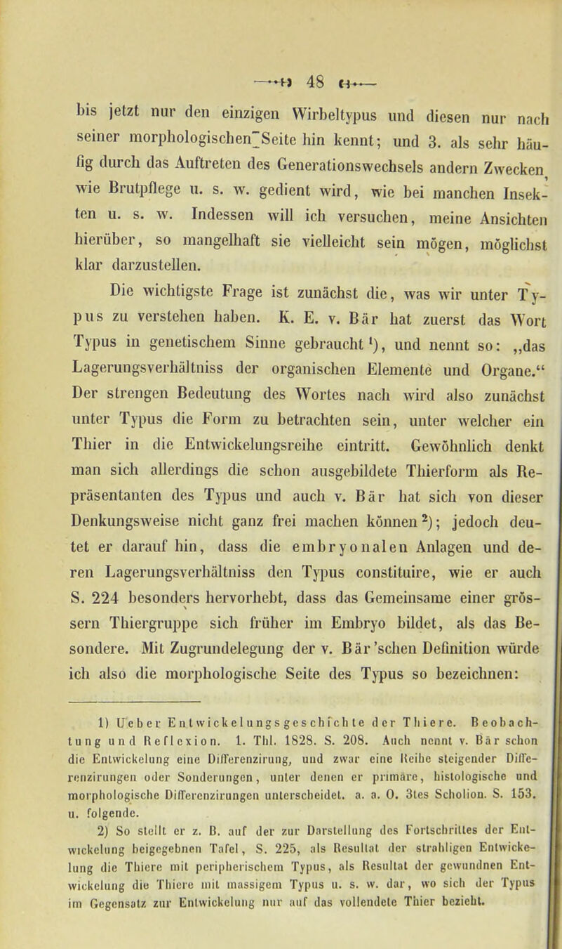 l)is jetzt nur den einzigen Wirbeltypus und diesen nur nach seiner morphologiscben’Seite hin kennt; und 3. als sehr häu- tig durch das Auftreten des Generationswechsels andern Zwecken wie Brutpflege u. s. w. gedient wird, wie bei manchen Insek- ten u. s. av. Indessen will ich versuchen, meine Ansichten hierüber, so mangelhaft sie vielleicht sein mögen, möglichst klar darzustellen. Die wichtigste Frage ist zunächst die, was wir unter Ty- pus zu verstehen haben. K. E. v. Bär hat zuerst das Wort Typus in genetischem Sinne gebraucht1), und nennt so: „das Lagerungsverhältniss der organischen Elemente und Organe.“ Der strengen Bedeutung des Wortes nach wird also zunächst unter Typus die Form zu betrachten sein, unter welcher ein Thier in die Entwickelungsreihe eintritt. Gewöhnlich denkt man sich allerdings die schon ausgebihlete Thierform als Re- präsentanten des Typus und auch v. Bär hat sich von dieser Denkungsweise nicht ganz frei machen können2); jedoch deu- tet er darauf hin, dass die embryonalen Anlagen und de- ren Lagerungsverhältniss den Typus constituire, wie er auch S. 224 besonders hervorhebt, dass das Gemeinsame einer gros- sem Thiergruppe sich früher im Embryo bildet, als das Be- sondere. Mit Zugrundelegung der v. Bär’schen Definition würde ich also die morphologische Seite des Typus so bezeichnen: 1) Ueber Ent wickelungsgesch fehle der Tliiere. Beobach- tung und Reflexion. 1. Thl. 1828. S. 208. Auch nennt v. Bär schon die Entwickelung eine Diflerenzirung, und zwar eine Reihe steigender Difle- renzirungen oder Sonderungen, unter denen er primäre, histologische und morphologische Diflercnzirungen unterscheidet, a. a. 0. 3tes Scholion. S. 153. u. folgende. 2) So stellt er z. B. auf der zur Darstellung des Fortschrittes der Ent- wickelung beigegebnen Tafel, S. 225, als Resultat der straliligcn Entwicke- lung die Thiere mit peripherischem Typus, als Resultat der gewundnen Ent- wickelung die Thiere mit massigem Typus u. s. w. dar, wo sich der Typus im Gegensatz zur Entwickelung nur auf das vollendete Thier bezieht.