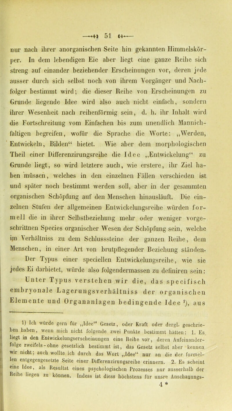 mir nach ihrer anorganischen Seite hin gekannten Himmelskör- per. In dem lebendigen Eie aber liegt eine ganze Reihe sich streng auf einander beziehender Erscheinungen vor, deren jede ausser durch sich selbst noch von ihrem Vorgänger und Nach- folger bestimmt wird; die dieser Reihe von Erscheinungen zu Grunde liegende Idee wird also auch nicht einfach, sondern ihrer Wesenheit nach reihenförmig sein, d. h. ihr Inhalt wird die Fortschreilung vom Einfachen bis zum unendlich Mannich- faltigen begreifen, wofür die Sprache die Worte: „Werden, Entwickeln, Rüden“ bietet. Wie aber dem morphologischen Theil einer Dilferenzirungsreihe die Idee „Entwickelung“ zu Grunde liegt, so wird letztere auch, wie erstere, ihr Ziel ha- ben müssen, welches in den einzelnen Fällen verschieden ist und später noch bestimmt werden soll, aber in der gesammten organischen Schöpfung auf den Menschen hinausläuft. Die ein- zelnen Stufen der allgemeinen Entwickelungsreihe würden for- mell die in ihrer Selbstbeziehung mehr oder weniger vorge- schrittnen Species organischer Wesen der Schöpfung sein, welche ijn Verhältniss zu dem Schlusssteine der ganzen Reihe, dem Menschen, in einer Art von brutpllegender Reziehung ständen- Der Typus einer speciellen Entwickelungsreihe, wie sie jedes Ei darbietet, würde also folgendermassen zu definiren sein: Unter Typus verstehen wir die, das specifisch embryonale Lagerungsverhältniss der organischen Elemente und Organanlagen bedingende Idee *), aus 1) Ich würde gern für „Idee“ Gesetz, oder Kraft oder dergl. geschrie- ben haben, wenn mich nicht folgende zwei Punkte bestimmt hatten: 1. Es liegt in den Entwickelungserscheinungen eine Reihe vor, deren Aufeinander- folge Zweifels - ohne gesetzlich bestimmt ist, das Gesetz selbst aber kennen wii nicht, auch wollte ich durch das Wort „Idee“ nur an die der formel- len entgegengesetzte Seile einer Differenzirungsreihe erinnern. 2. Es scheint eine Idee, als Resultat eines psychologischen Prozesses nur ausserhalb der Reihe liegen zu können. Indess ist diess höchstens für unsre Anschauungs- 4 *