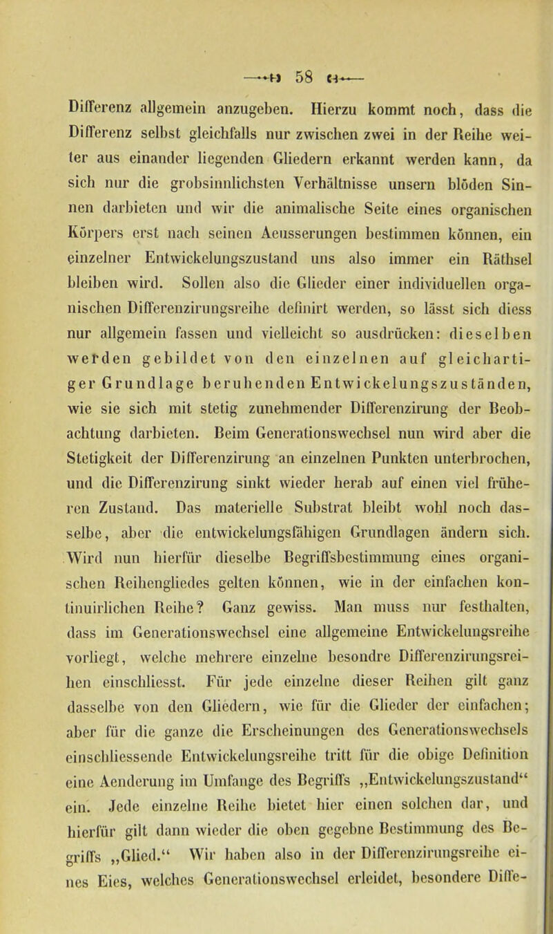 —58 ca DiiTerenz allgemein anzugeben. Hierzu kommt noch, dass die Differenz selbst gleichfalls nur zwischen zwei in der Reihe wei- ter aus einander liegenden Gliedern erkannt werden kann, da sich nur die grobsinnlichsten Verhältnisse unsern blöden Sin- nen darbieten und wir die animalische Seite eines organischen Körpers erst nach seinen Aeusserungen bestimmen können, ein einzelner Entwickelungszustand uns also immer ein Räthsel bleiben wird. Sollen also die Glieder einer individuellen orga- nischen Differenzirungsreihe definirt werden, so lässt sich diess nur allgemein fassen und vielleicht so ausdrücken: dieselben werden gebildet von den einzelnen auf gleicharti- ger Grundlage beruhenden Entwickelungszuständen, wie sie sich mit stetig zunehmender Differenzirung der Beob- achtung darbieten. Beim Generationswechsel nun wird aber die Stetigkeit der Differenzirung an einzelnen Punkten unterbrochen, und die Differenzirung sinkt wieder herab auf einen viel frühe- ren Zustand. Das materielle Substrat bleibt wohl noch das- selbe, aber die entwickelungsfähigen Grundlagen ändern sich. Wird nun hierfür dieselbe Begriffsbestimmung eines organi- schen Reihengliedes gelten können, wie in der einfachen kon- linuirlichen Reihe? Ganz gewiss. Man muss nur festhalten, dass im Generationswechsel eine allgemeine Entwickelungsreihe vorliegt, welche mehrere einzelne besondrc Differenzirungsrei- hen einschliesst. Für jede einzelne dieser Reihen gilt ganz dasselbe von den Gliedern, wie für die Glieder der einfachen; aber für die ganze die Erscheinungen des Generationswechsels einschliessende Entwickelungsreihe tritt für die obige Definition eine Aenderung im Umfange des Begriffs „Entwickelungszustand“ ein. Jede einzelne Reihe bietet hier einen solchen dar, und hierfür gilt dann wieder die oben gegebne Bestimmung des Be- griffs „Glied.“ Wir haben also in der Differenzirungsreihe ei- nes Eies, welches Generationswechsel erleidet, besondere Difie-