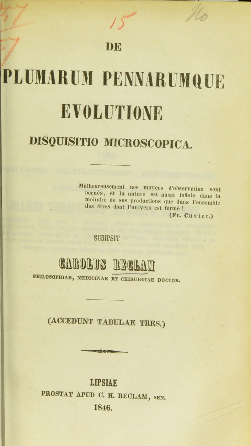 PLUMARUM PENNARUMQUE EVOLUTIONE DISQUISITIO 3IICROSCOPICA. Malheureusement nos moyens d’observalion sont born^s, et la nature est aussi infinie dans Ia moindre de ses productions que dans 1’ensemble des etres dont Punivers est forme ! (Fr. Cuvicr.) SCRIPSIT PHILOSOPHIAE, MEDICINAE ET CHIRURGIAE DOCTOR. (ACCEDUNT TABULAE TRES.) ■ — LIPSIAE prostat apud c. h. RECLAM, sen. 1846.