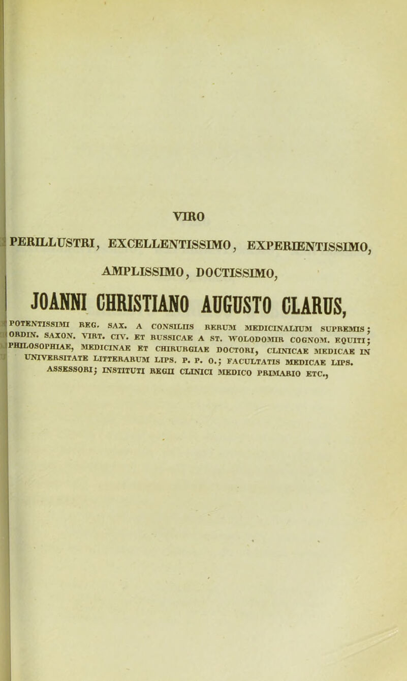 •PERILLUSTRI, EXCELLENTISSIMO, EXPERIENTISSIMO, AMPLISSIMO, DOCTISSIMO, JOANNI CHRISTIANO ADCOSTO CLARDS, POTENTISSIMI REG. SAX. A CONSILIIS RERUM MEDICINALIUM SUPREMIS ; ORDIN. SAXON. \IRT. CIV. ET RUSSICAE A ST. AVOLODOMIR COGNOM. EQUITI; PHILOSOPHIAE, MEDICINAE ET CHIRURGIAE DOCTORI, CLINICAE .MEDICAE IN UNIVERSITATE LITTERARUM LIPS. P. P. O.J FACULTATIS MEDICAE LIPS. ASSESSORI; INSTITUTI REGII CLINICI MEDICO PRIMARIO ETC.,