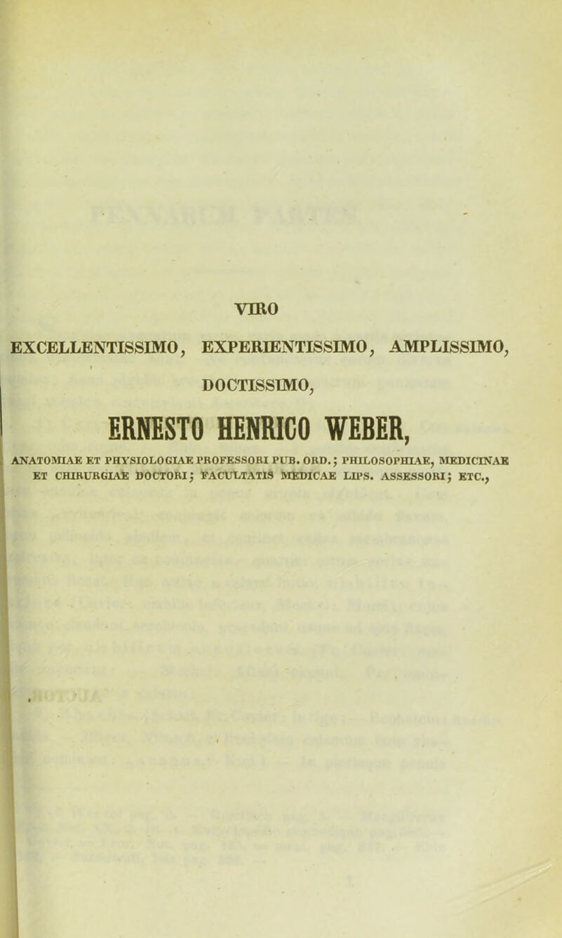 EXCELLENTISSIMO, EXPERIENTISSIMO, AMPLISSIMO, i DOCTISSIMO, ERNESTO HENRIGO WEBER, ANATOMIAE ET PHYSIOLOGIAE PHOFESSORI PUB. ORD.J PHILOSOPHLAE, MEDICINAE ET CHIRURGIAE DOCTORi; FACULTATIS MEDICAE UPS. ASSESSORI J ETC.,
