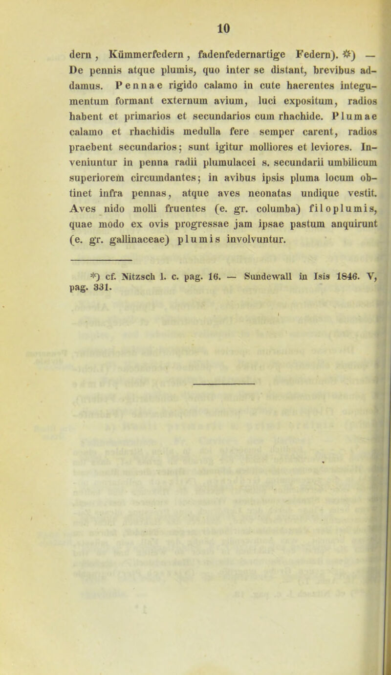 dern , Kummerfedern, fadenfedernartige Federn). #) — De pennis atque plumis, quo inter se distant, brevibus ad- damus. Pennae rigido calamo in cute haerentes integu- mentum formant externum avium, luci expositum, radios habent et primarios et secundarios cum rhachide. Plumae calamo et rhachidis medulla fere semper carent, radios praebent secundarios; sunt igitur molliores et leviores. In- veniuntur in penna radii plumulacei s. secundarii umbilicum superiorem circumdantes; in avibus ipsis pluma locum ob- tinet infra pennas, atque aves neonatas undique vestit. Aves nido molli fruentes (e. gr. columba) filoplumis, quae modo ex ovis progressae jam ipsae pastum anquirunt (e. gr. gallinaceae) plumis involvuntur. *) cf. Nitzsch 1. c. pag. 16. — Sundewall in Isis 1846. V, pag. 331.