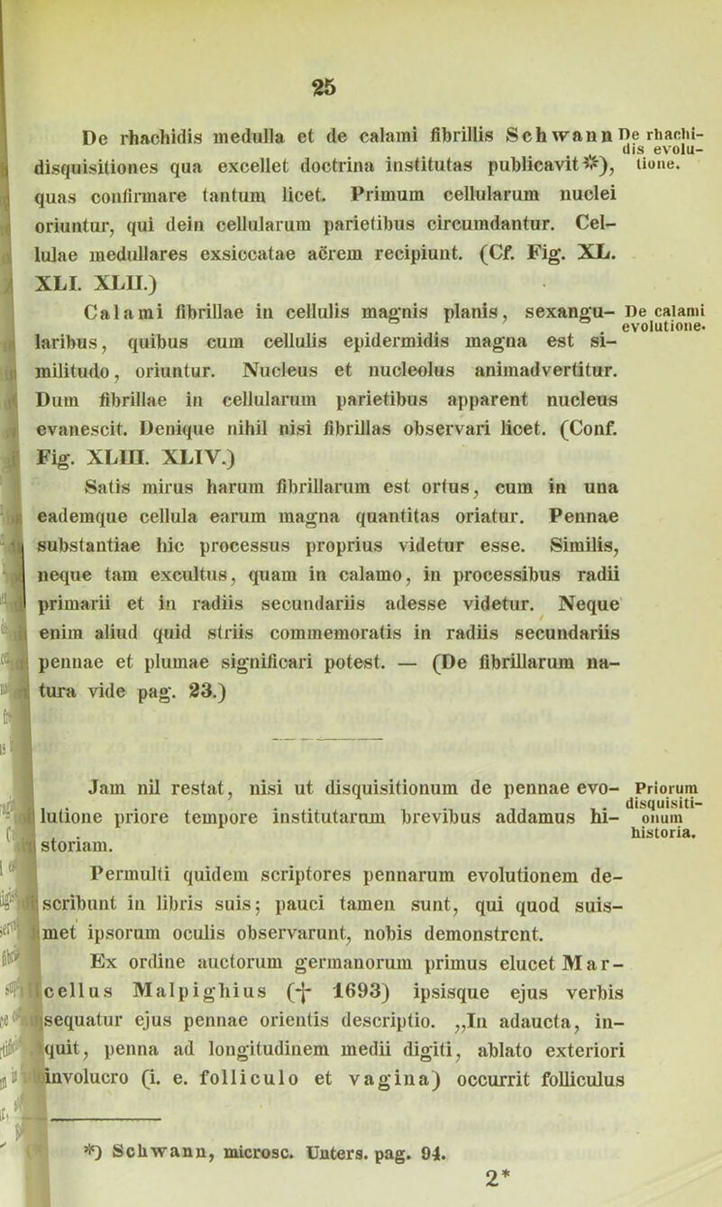De rhachidis medulla et de calami fibrillis Sch wann ne rhachi- ( dis evolu- disquisitiones qua excellet doctrina institutas publicavit#), lione. quas confirmare tantum licet. Primum cellularum nuclei oriuntor, qui dein cellularum parietibus circumdantur. Cel- lulae medullares exsiccatae acrem recipiunt. (Cf. Fig. XL. XLI. XL1I.) Calami fibrillae in cellulis magnis planis, sexangu- De calami . evolutione. laribus, quibus cum cellulis epidermidis magna est si- militudo, oriuntur. Nucleus et nucleolus animadvertitur. Dum fibrillae in cellularum parietibus apparent nucleus evanescit. Denique nihil nisi fibrillas observari licet. (Conf. Fig. XLIU. XLIY.) Satis mirus harum fibrillarum est ortus, cum in una eademque cellula earum magna quantitas oriatur. Pennae substantiae hic processus proprius videtur esse. Similis, neque tam excultus, quam in calamo, in processibus radii primarii et in radiis secundariis adesse videtur. Neque enim aliud quid striis commemoratis in radiis secundariis pennae et plumae significari potest. — (De fibrillarum na- tura vide pag. 23.) Jam nil restat, nisi ut disquisitionum de pennae evo- lutione priore tempore institutarum brevibus addamus hi- storiam. Permulti quidem scriptores pennarum evolutionem de- scribunt in libris suis; pauci tamen sunt, qui quod suis- met ipsorum oculis observarunt, nobis demonstrent. Ex ordine auctorum germanorum primus elucet Mar- cellus Malpighius (*J- 1693) ipsisque ejus verbis sequatur ejus pennae orientis descriptio. „Iu adaucta, in- uit, penna ad longitudinem medii digiti, ablato exteriori voluero (i. e. folliculo et vagina) occurrit folliculus Priorum disquisiti- onum historia. *) Scliwann, microsc. Unters. pag. 94. 2*