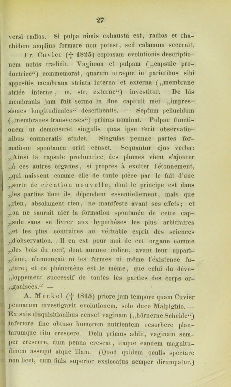 versi radios. Si pulpa nimis exhausta est, radios et rha- chidem amplius formare non pol est, sed calamum secernit. Fr. Cuvier (-j- 1825) copiosam evolutionis descriptio- nem nobis tradidit. Vaginam et pulpam („capsule pro- ductrice) commemorat, quarum utraque in parietibus sibi appositis membrana striata interna et externa („membrane striee interne, m. str. externe) investitur. De his membranis jam fuit sermo in tine capituli mei impres- siones longitudinales describentis. — Septum pellucidum („membranes transverses) primus nominat. Pulpae functi- onem ut demonstret singulis quas ipse fecit observatio- nibus enumeratis studet. Singulas pennae partes for- matione spontanea oriri censet. Sequantur ejus verba: „Ainsi la capsule productrice des plumes vient s’ajouter „a ces autres organes, si propres a exciter l’etonnement, „qui naissent comme elle de toute piece par le fait d’une „sorte de creat ion nouvelle, dont le principe est dans „les parties dont iis dependent essentiellement, mais que „rien, absolument rien, ne manifeste avant ses ellets; et „on ne saurait nier la formation spontanee de cette cap- „sule sans se livrer aux bypotheses les plus arbitraires „et les plus contraires au veritable esprit des Sciences „d’observation. 11 en est pour moi de cet organe comme „des bois du cerf, dont aucune indice, avant leur appari- „<ion, n’annon<jait ni les formes ni meine fexistence fu- „ture; et ce phenomene est le meme, que celui du deve- „loppement successif de toutes les parties des corps or- „ganisees. — A. Meckel (*J- 1815) priore jam tempore quam Cuvier i pennarum investigavit evolutionem, solo duce Malpighio. — ' Ex suis disquisitionibus censet vaginam („hbrnerne Scheide) li inferiore line obtuso humorem nutrientem resorbere plan- t tarumque ritu crescere. Dein primus addit, vaginam sem- per crescere, dum penna crescat, itaque eandem magnitu- i dinem assequi atque illam. (Quod quidem oculis spectare non licet, cum finis superior exsiccatus semper dirumpatur.)