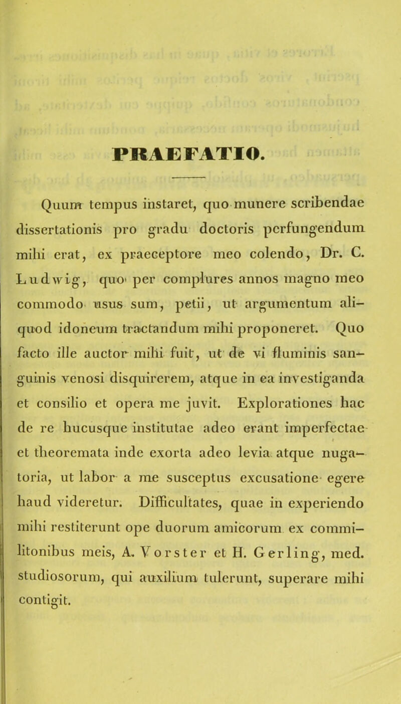 PRAEFATIO. Quum tempus instaret, quo munere scribendae dissertationis pro gradu doctoris perfungendum mihi erat, ex praeceptore meo colendo, Dr. C. Ludwig, quo> per complures annos magno ineo commodo usus sum, petii, ut argumentum ali- quod idoneum tractandum mihi proponeret. Quo facto ille auctor milii fuit, ut de vi fluminis san- guinis venosi disquirerem, atque in ea investiganda et consilio et opera me juvit. Explorationes hac de re hucusque institutae adeo erant imperfectae t et theoremata inde exorta adeo levia atque nuga- toria, ut labor a me susceptus excusatione egere haud videretur. Difficultates, quae in experiendo mihi restiterunt ope duorum amicorum ex commi- litonibus meis, A. Vorster et H. Gerling, med. studiosorum, qui auxilium tulerunt, superare mihi contigit.