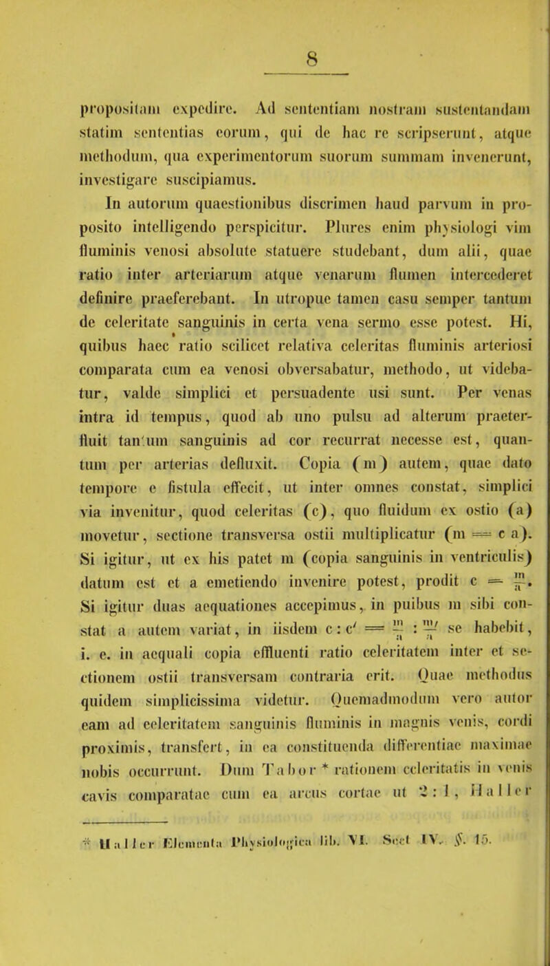 propositam expedire. Ad sententiam nostram sustentandam statim sententias eorum, qui de hac re scripserunt, atque methodum, qua experimentorum suorum summam invenerunt, investigare suscipiamus. In autorum quaestionibus discrimen haud parvum in pro- posito intelligendo perspicitur. Plures enim physiologi vim fluminis venosi absolute statuere studebant, dum alii, quae ratio inter arteriarum atque venarum flumen intercederet definire praeferebant. In utropue tamen casu semper tantum de celeritate sanguinis in certa vena sermo esse potest. Hi, quibus haec ratio scilicet relativa celeritas fluminis arteriosi comparata ciun ea venosi obversabatur, methodo, ut videba- tur, valde simplici et persuadente usi sunt. Per venas intra id tempus, quod ab uno pulsu ad alterum praeter- fluit tan um sanguinis ad cor recurrat necesse est, quan- tum per arterias defluxit. Copia (m) autem, quae dato tempore e fistula effecit, ut inter omnes constat, simplici via invenitur, quod celeritas (c), quo fluidum ex ostio (a) movetur, sectione transversa ostii multiplicatur (m — c a). Si igitur, ut ex his patet m (copia sanguinis in ventriculis) datum est et a emetiendo invenire potest, prodit c = ™. Si igitur duas aequationes accepimus, in puibus m sibi con- stat a autem variat, in iisdem c : c' = ™ se habebit, i. e. in aequali copia effluenti ratio celeritatem inter et se- ctionem ostii transversam contraria erit. Quae methodus quidem simplicissima videtur. Quemadmodum vero alitor eam ad celeritatem sanguinis fluminis in magnis venis, cordi proximis, transfert, in ea constituenda differentiae maximae nobis occurrunt. Dum Ta bor * rationem celeritatis in venis cavis comparatae cum ea arcus cortae ut 2:1, Hali e r * U alter Elementa 1'hysioJojfiea lib. YI. Soct l\- §. Ia.