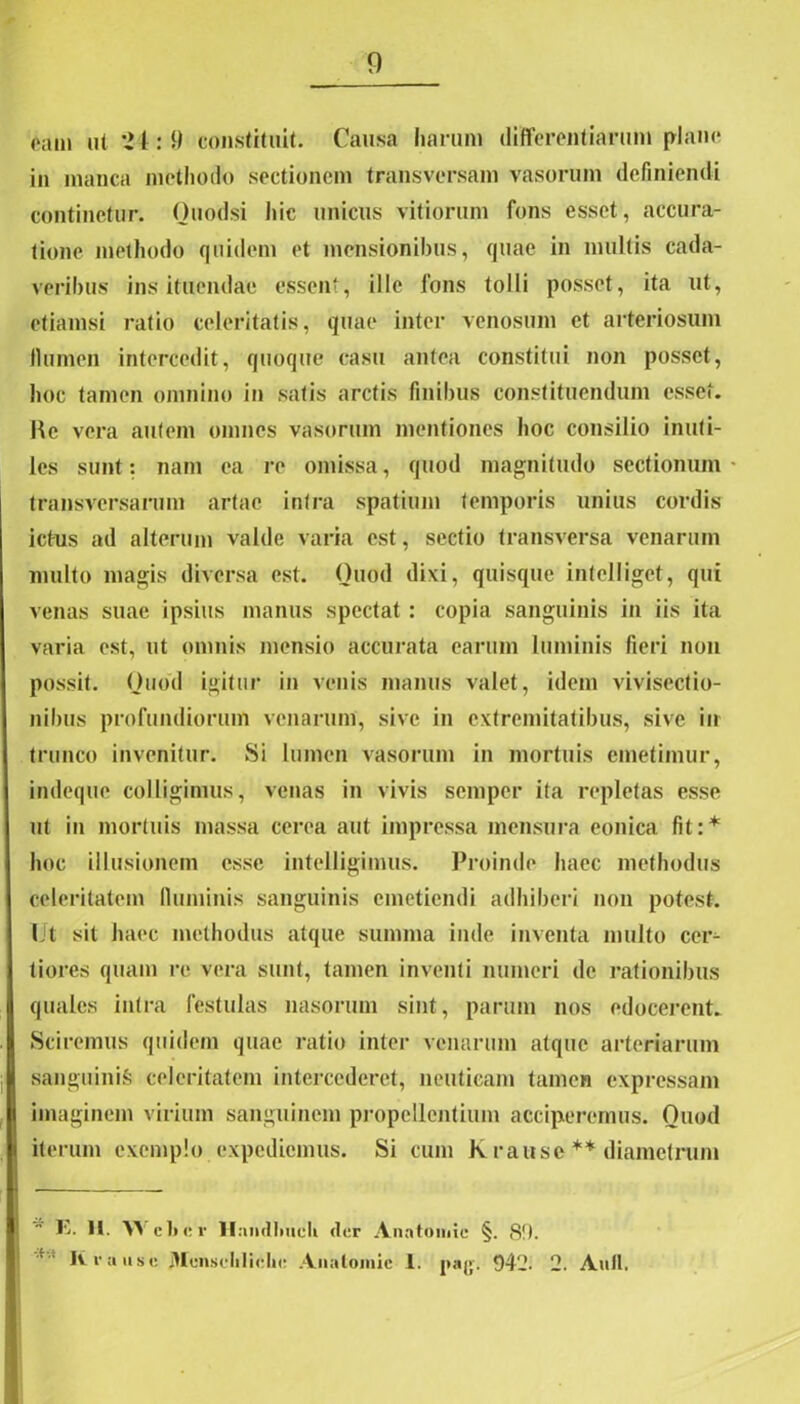 eam ut 21:9 constituit. Causa harum differentiarum plftne in manca methodo sectionem transversam vasorum definiendi continetur. Ouodsi hic unicus vitiorum fons esset, accura- tione methodo quidem et mensionibus, quae in multis cada- veribus ins ituendae essent, ille fons tolli posset, ita ut, etiamsi ratio celeritatis, quae inter venosum et arteriosum llumen intercedit, quoque casu antea constitui non posset, hoc tamen omnino in satis arctis finibus constituendum esset. Kc vera autem omnes vasorum mentiones hoc consilio inuti- les sunt: nam ea re omissa, quod magnitudo sectionum transversarum artae intra spatium temporis unius cordis ictus ad alterum valde varia est, sectio transversa venarum multo magis diversa est. Quod dixi, quisque intelliget, qui venas suae ipsius manus spectat : copia sanguinis in iis ita varia est, ut omnis mensio accurata earum luminis fieri non possit. Quod igitur in venis manus valet, idem vivisectio- nibus profundiorum venarum, sive in extremitatibus, sive in trunco invenitur. Si lumen vasorum in mortuis emetimur, indeque colligimus, venas in vivis semper ita repletas esse ut in mortuis massa cerea aut impressa mensura eonica fit:* hoc illusionem esse intelligimus. Proinde haec methodus celeritatem fluminis sanguinis emetiendi adhiberi non potest. Ut sit haec methodus atque summa inde inventa multo cer- tiores quam re vera sunt, tamen inventi muneri de rationibus quales intra festulas nasorum sint, parum nos edocerent. Sciremus quidem quae ratio inter venarum atque arteriarum sanguinis celeritatem intercederet, neutieam tamen expressam imaginem virium sanguinem propellentium acciperemus. Quod iterum exemplo expediemus. Si cum k rause ** diametrum E. II. Y> c 1» e V llaiidiiucli «ter Anntomic §. 89. It rause JHenscliliclie Analoinie 1. pnj;. 5)42. 2. Auli.