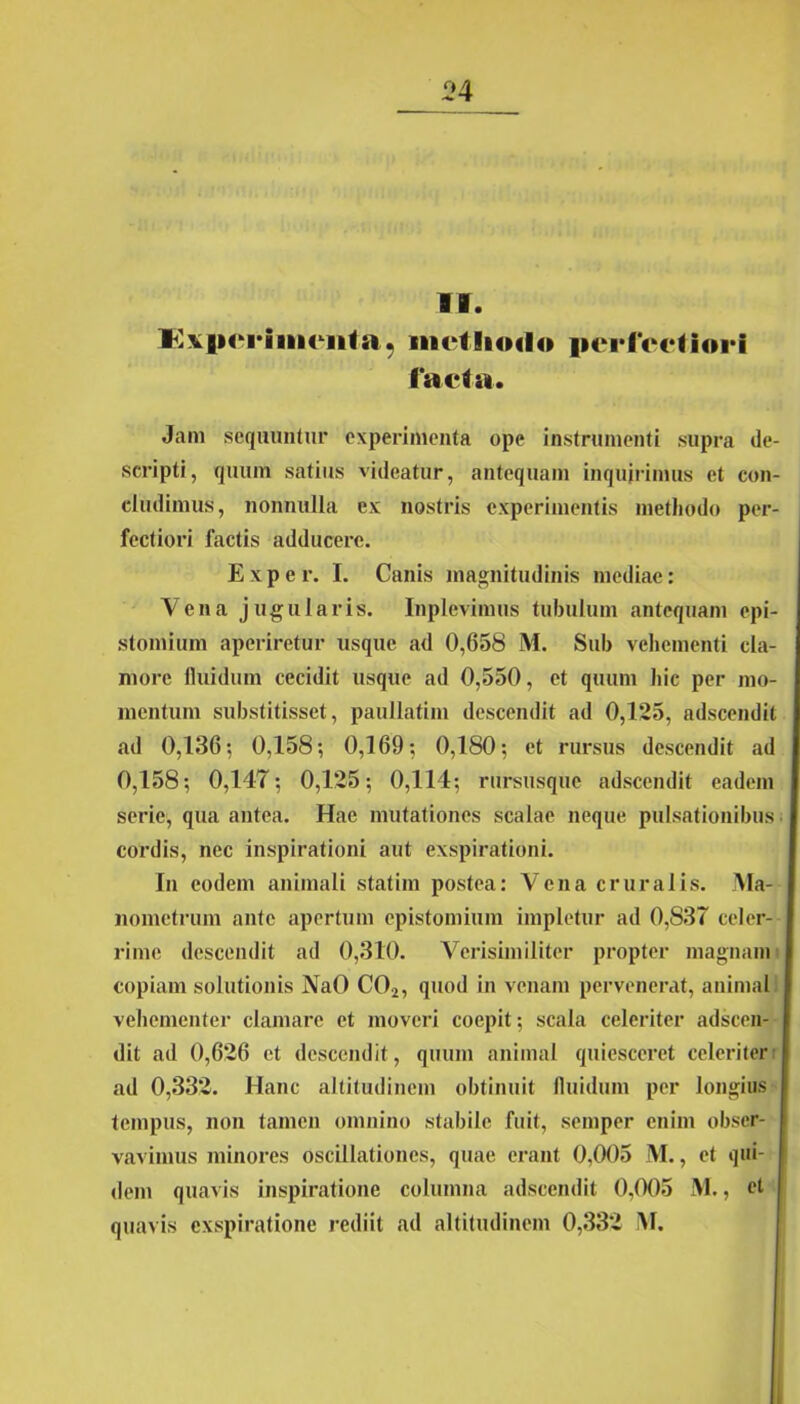 II. Kxpcriiiiciita, iiiHIkmIo perfectiori facta. Jam sequuntur experimenta ope instrumenti supra de- scripti, quum satius videatur, antequam inquirimus et con- cludimus, nonnulla ex nostris experimentis methodo per- fectiori factis adducere. E x p e r. I. Canis magnitudinis mediae: Vena jugularis. Inplevimus tubulum antequam epi- stomium aperiretur usque ad 0,658 M. Sub vehementi cla- more fluidum cecidit usque ad 0,550, et quum hic per mo- mentum substitisset, paullatim descendit ad 0,125, adseendit ad 0,136 ; 0,158; 0,169; 0,180; et rursus descendit ad 0,158; 0,147; 0,125; 0,114; rursusque adseendit eadem serie, qua antea. Hac mutationes scalae neque pulsationibus cordis, nec inspirationi aut exspirationi. In eodem animali statim postea: Vena cruralis. Ma- nometrum ante apertum epistomium impletur ad 0,S37 celer- rime descendit ad 0,310. Verisimiliter propter magnam copiam solutionis NaO C02, quod in venam pervenerat, animal vehementer clamare et moveri coepit; scala celeriter adseen- dit ad 0,626 et descendit, quum animal quiesceret celeriter ad 0,332. Hanc altitudinem obtinuit fluidum per longius tempus, non tamen omnino stabile fuit, semper enim obser- vavimus minores oscillationes, quae erant 0,005 M., et qui- I dem quavis inspiratione columna adseendit 0,005 M., et quavis exspiratione rediit ad altitudinem 0,332 M.