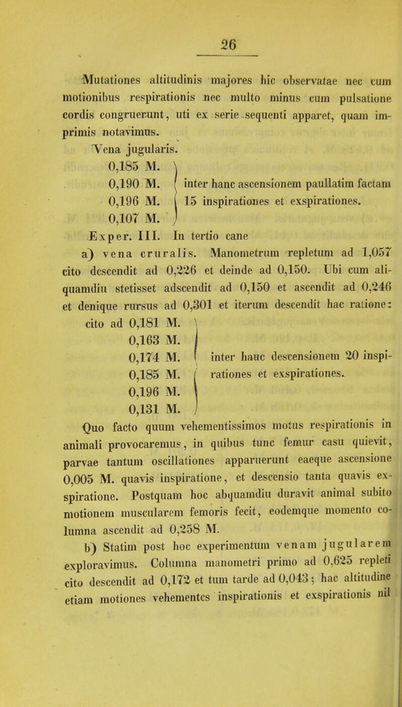 Mutationes altitudinis majores hic observatae nec cum motionibus respirationis nec multo minus cum pulsatione cordis congruerunt, uti ex serie sequenti apparet, quam im- primis notavimus. 'Vena jugularis. 0,185 M. \ 0,190 M. ( inter hanc ascensionem paullatim factam 0,196 M. I 15 inspirationes et exspirationes. 0,107 M. j Exper. III. In tertio cane a) vena cruralis. Manometrum repletum ad 1,057 cito descendit ad 0,2*26 et deinde ad 0,150. Ubi cum ali- quamdiu stetisset adseendit ad 0,150 et ascendit ad 0,246 et denique rursus ad 0,301 et iterum descendit hac ratione: cito ad 0,181 M. \ 0,163 M. i 0,174 M. I inter hauc descensionem 20 inspi- ' \ 0,185 M. [ rationes et exspirationes. 0,196 M. \ 0,131 M. j Quo facto quum vehementissimos motus respirationis in animali provocaremus, in quibus tunc femur casu quievit, parvae tantum oscillationes apparuerunt eaeque ascensione 0,005 M. quavis inspiratione, et descensio tanta quavis ex- spiratione. Postquam hoc abquamdiu duravit animal subito motionem muscularem femoris fecit, eodemque momento co- lumna ascendit ad 0,258 M. b) Statim post hoc experimentum venam jugularem exploravimus. Columna manometri primo ad 0,625 repleti cito descendit ad 0,172 et tum tarde ad 0,043: hac altitudine etiam motiones vehementes inspirationis et exspirationis ml