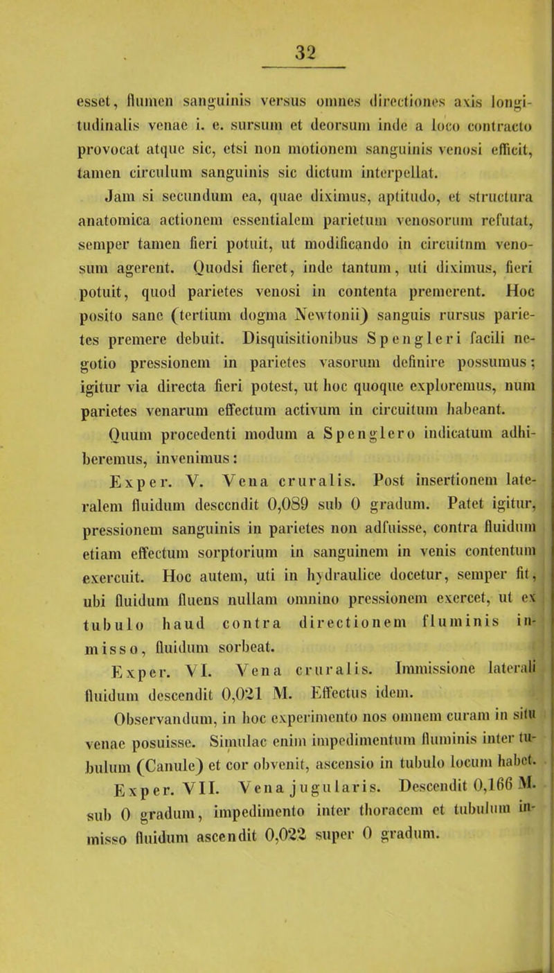 esset, flumen sanguinis versus omnes directiones axis longi- tudinalis venae i. e. sursum et deorsum inde a loco contracto provocat atque sic, etsi non motionem sanguinis venosi efficit, tamen circulum sanguinis sic dictum interpellat. Jam si secundum ea, quae diximus, aptitudo, et structura anatomica actionem essentialem parietum venosorum refutat, semper tamen fieri potuit, ut modificando in circuitum veno- sum agerent. Quodsi fieret, inde tantum, uti diximus, fieri potuit, quod parietes venosi in contenta premerent. Hoc posito sane (tertium dogma Newtonii) sanguis rursus parie- tes premere debuit. Disquisitionibus Sp en glori facili ne- gotio pressionem in parietes vasorum definire possumus; igitur via directa fieri potest, ut hoc quoque exploremus, num paidetes venarum effectum activum in circuitum habeant. Ouum procedenti modum a Spcnglcro indicatum adbi- beremus, invenimus: Exper. V. Vena cruralis. Post insertionem late- ralem fluidum descendit 0,089 sub 0 gradum. Patet igitur, pressionem sanguinis in parietes non adfuisse, contra fluidum etiam effectum sorptorium in sanguinem in venis contentum exercuit. Hoc autem, uti in hydraulice docetur, semper fit, ubi fluidum fluens nullam omnino pressionem exercet, ut ex tubulo haud contra directionem fluminis in- misso, fluidum sorbeat. Exper. VL Vena cruralis. Immissione laterali fluidum descendit 0,021 M. Effectus idem. Observandum, in hoc experimento nos omnem curam in situ venae posuisse. Simulae enim impedimentum fluminis inter tu- bulum (Canule) et cor obvenit, ascensio in tubulo locum habet. Exper. VII. Vena jugularis. Descendit 0,166 M. sub 0 gradum, impedimento inter thoracem et tubulum m- inisso fluidum ascendit 0,022 super 0 gradum.