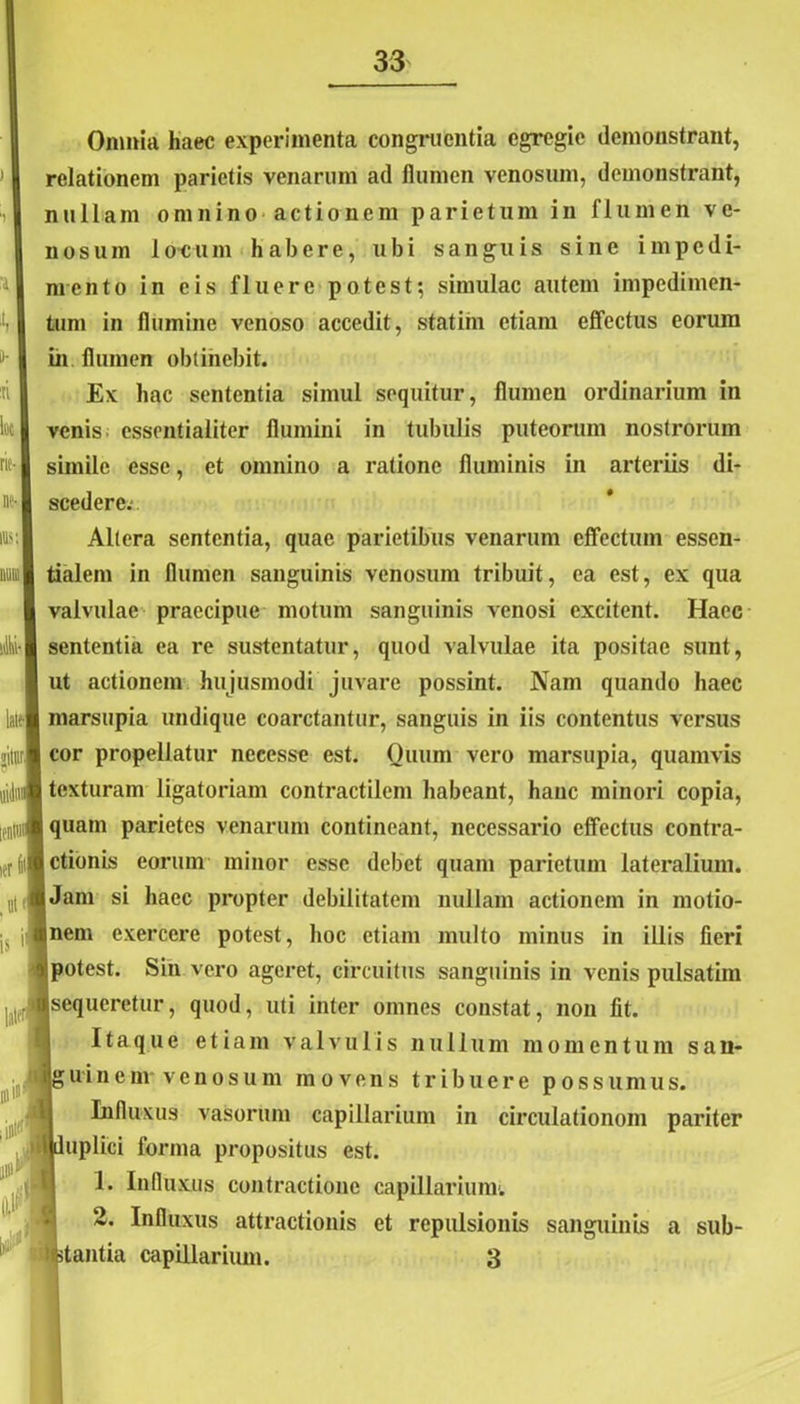 Onmia haec experimenta congruentia egregie demonstrant, relationem parietis venarum ad flumen venosum, demonstrant, nullam omnino actionem parietum in flumen ve- nosum locum habere, ubi sanguis sine impedi- mento in eis fluere potest; simulae autem impedimen- tum in flumine venoso accedit, statim etiam effectus eorum in flumen obtinebit. Ex hac sententia simul sequitur, flumen ordinarium in venis essentialiter flumini in tubulis puteorum nostrorum simile esse, et omnino a ratione fluminis in arteriis di- scedere: Altera sententia, quae parietibus venarum effectum essen- tialem in flumen sanguinis venosum tribuit, ea est, ex qua valvulae praecipue motum sanguinis venosi excitent. Haec sententia ea re sustentatur, quod valvulae ita positae sunt, ut actionem hujusmodi juvare possint. Nam quando haec marsupia undique coarctantur, sanguis in iis contentus versus cor propellatur necesse est. Quum vero marsupia, quamvis texturam ligatoriam contractilem habeant, hanc minori copia, quam parietes venarum contineant, necessario effectus contra- ctionis eorum minor esse debet quam parietum lateralium. Jam si haec propter debilitatem nullam actionem in motio- nem exercere potest, hoc etiam multo minus in illis fieri potest. Sin vero ageret, circuitus sanguinis in venis pulsatim sequeretur, quod, uti inter omnes constat, non fit. Itaque etiam valvulis nullum momentum san- i g u i n e m venosum movens tribuere possumus. Influxus vasorum capillarium in circulationom pariter {duplici forma propositus est. 1. Influxus contractione capillarium1. 2. Influxus attractionis et repulsionis sanguinis a sub- stantia capillarium. 3 V-