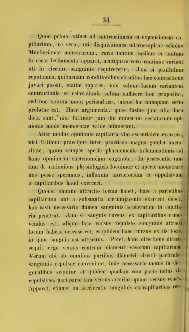 (Juod primo attinet ad contractionem et expansionem ca- pillarium, re vera, uti disquisitiones microscopicae scholae Muellerianae monstrarunt, raris tantum casibus et tantum in certa irritamenta apparet, neutiquam vero continue variant uti in circuitu sanguinis requireretur. Jam si pauliulnm reputamus, quibusnam conditionibus circuitus hac contractione juvari possit, statim apparet, non solum lusum variantem contractionis et relaxationis solum sufficere hoc proposito, sed hoc tantum motu peristaltico, atque hic numquam serio prolatus est. Haec argumenta, quae fusius jam alio loco dicta sunt,* nisi fallimur jam diu numerum sectatorum opi- nionis modo memoratae valde minuerunt. Alter modus opinionis capillaria vim essentialem exercere, nisi fallimur praecipue inter practicos magna gaudet aucto- ritate , quum semper specie phaenomenis inflammationis ad hanc opinionem sustentandam cogantur. In praesentia tan- tum de rationibus physiologicis loquimur et aperte monstrare nos posse speramus, influxum attractorium et oppulsivum a capillaribus haud exerceri. Ouodsi omnino attractio locum habet, haec a parietibus capillarium aut a substantia circumjacente exerceri debet, hoc casu necessario flumen sanguinis acceleratum in capilla- ria penetrat. Jam si sanguis rursus ex capillaribus remo- vendus est, aliquo loco rursus repulsio sanguinis attracti locum habeat nccesse est, et quidem haec rursus ex iis locis, in quos sanguis est attractus. Patet, hanc directione directa i sequi, ergo versus centrum diametri vasorum capillarium. Verum ubi ab omnibus partibus diametri circuli particulae sanguinis repulsae conveniunt, inde necessario motus in dia- gonalibus sequitur et quidem quadam cum parte totius vis repulsivae, pari parte tam versus arterias quam versus venas. Apparet, etiamsi ita acceleratio sanguinis ex capillaribus ver-