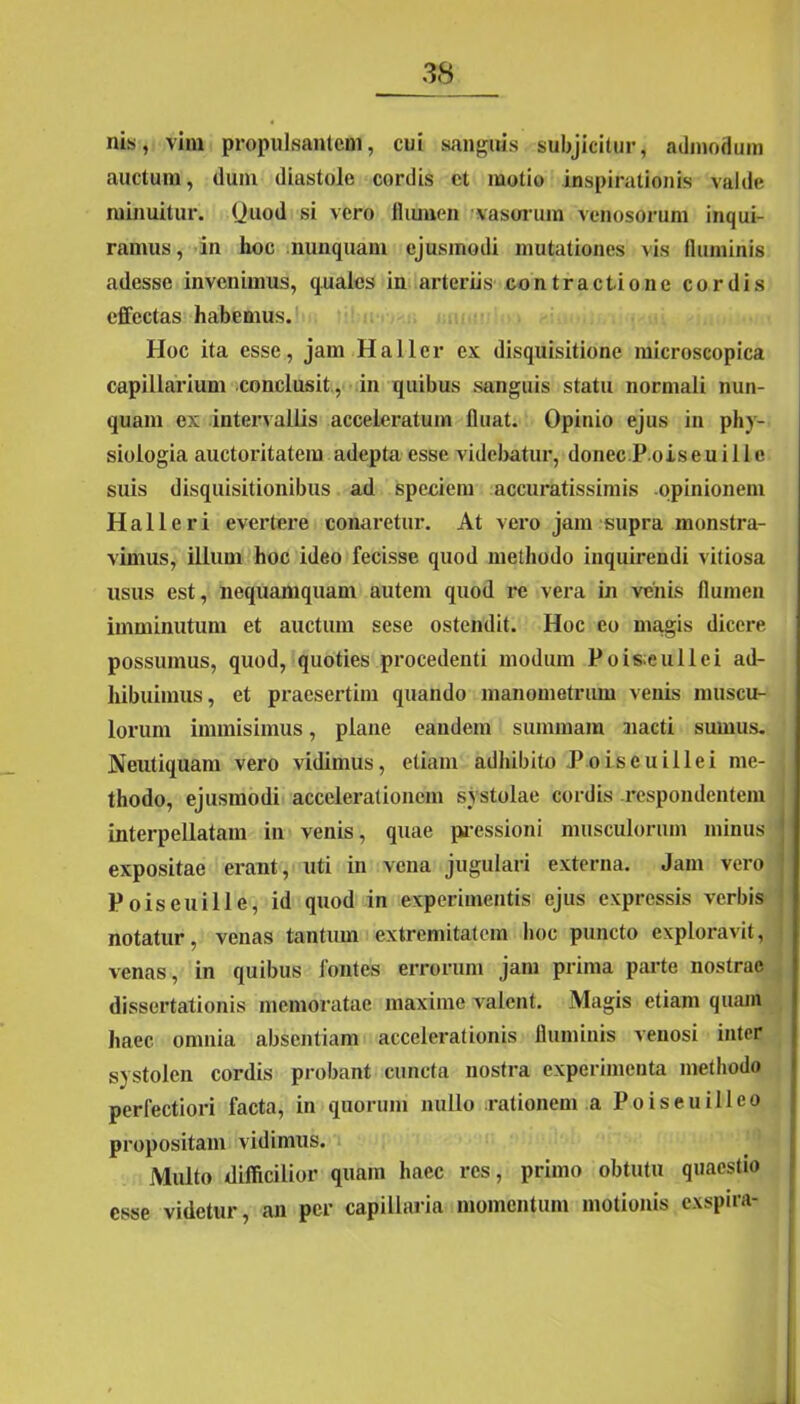 nis, vim propulsantem, cui sanguis subjicitur, admodum auctum, dum diastole cordis ct motio inspirationis valde minuitur. (Juod si vero ilumen vasorum venosorum inqui- ramus, in hoc nunquam ejusmodi mutationes vis fluminis adesse invenimus, quales in arteriis contractione cordis effectas habemus. Hoc ita esse, jam Haller ex disquisitione microscopica capillarium conclusit, in quibus sanguis statu normali nun- quam ex intervallis acceleratum fluat. Opinio ejus in phy- siologia auctoritatem adepta esse videbatur, donec P oiseuille suis disquisitionibus ad speciem accuratissimis -opinionem Hali eri evertere conaretur. At vero jam supra monstra- vimus, illum hoc ideo fecisse quod methodo inquirendi vitiosa usus est, nequamquam autem quod re vera in venis flumen imminutum et auctum sese ostendit. Hoc eo magis dicere possumus, quod, quoties procedenti modum Pois;eullei ad- hibuimus, et praesertim quando manometrum venis muscu- lorum immisimus, plane eandem summam aiacti sumus. Neutiquam vero vidimus, etiam adhibito Poiseuillei me- thodo, ejusmodi accelerationem systolae cordis respondentem interpellatam in venis, quae pressioni musculorum minus expositae erant, uti in vena jugulari externa. Jam vero Poiseuille, id quod in experimentis ejus expressis verbis notatur, venas tantum extremitatem hoc puncto exploravit, venas, in quibus fontes errorum jam prima parte nostrae dissertationis memoratae maxime valent. Magis etiam quam haec, omnia absentiam accelerationis fluminis venosi inter systolen cordis probant cuncta nostra experimenta methodo perfectiori facta, in quorum nullo rationem a Poiseuilleo propositam vidimus. Multo difficilior quam haec res, primo obtutu quaestio esse videtur, an per capillaria momentum motionis exspira-