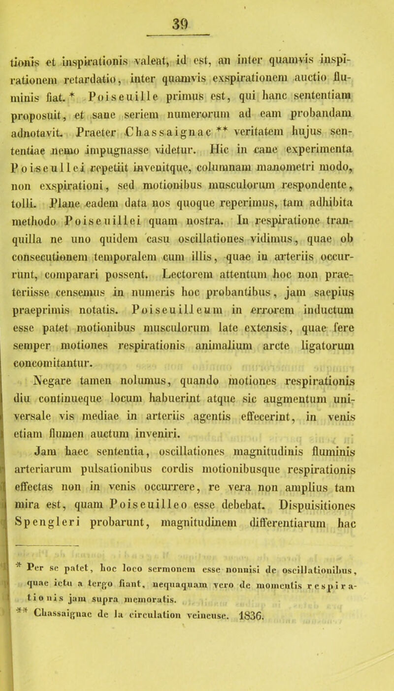 tioms et inspirationis valeat, id est, an inter quamvis inspi- rationem retardatio, inter quamvis exspirationem auctio flu- minis fiat.* Poiseuille primus est, qui hanc sententiam proposuit, et sane seriem numerorum ad eam probandam adnotavit Praeter Lhassaignac ** veritatem hujus sen- tentiae Jiemo impugnasse videtur. Hic in cane experimenta Poi.seulici repetiit invenitque, columnam xnanometri modo, non exspirationi, sed motionibus musculorum respondente, tolli. Plane eadem data nos quoque reperimus, tam adhibita methodo Po is eu ili ei quam nostra. In respiratione tran- quilla ne uno quidem casu oscillationes vidimus , quae ob consecutionem temporalem cum illis, quae iu arteriis occur- runt, comparari possent. Lectorem attentum hoc non prae- teriisse censemus in numeris hoc probantibus, jam saepius praeprimis notatis. Poiseuilleum in errorem inductum esse patet motionibus musculorum late extensis, quae fere semper motiones respirationis animalium arcte ligatorum concomitantur. Negare tamen nolumus, quando motiones respirationis diu continueque locum habuerint atque sic augmentum uni- versale vis mediae in arteriis agentis effecerint, in venis etiam flumen auctum inveniri. Jam haec sententia, oscillationes magnitudinis fluminis arteriarum pulsationibus cordis motionibusque respirationis effectas non in venis occurrere, re vera non amplius tam !mira est, quam Poiseuilleo esse debebat. Dispuisitiones Spengleri probarunt, magnitudinem differentiarum hac Per se palet, lioc loco sermonem esse nonnisi dc oscillationibus, quae ictu a terflo fiant, nequaquam vero dc momentis respira- tionis jam supra memoratis. Chassai{|uac de Ja circulalion veincuse. 1836.