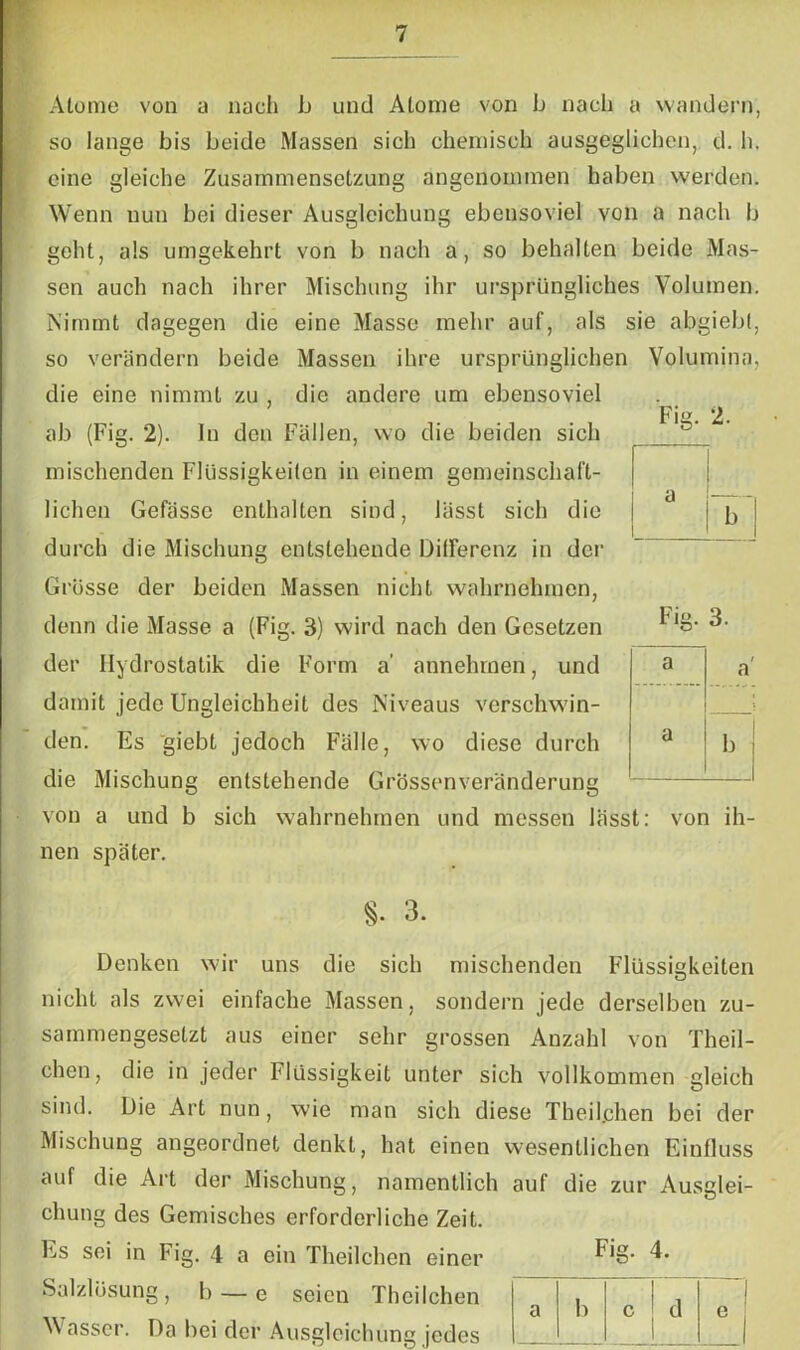Fig. 2. Atome von a nach b und Atome von b nach a wandern, so lange bis beide Massen sich chemisch ausgeglichen, d. h. eine gleiche Zusammensetzung angenommen haben werden. Wenn nun bei dieser Ausgleichung ebensoviel von a nach b geht, als umgekehrt von b nach a, so behalten beide Mas- sen auch nach ihrer Mischung ihr ursprüngliches Volumen. Nimmt dagegen die eine Masse mehr auf, als sie abgiebl, so verändern beide Massen ihre ursprünglichen Volumina, die eine nimmt zu , die andere um ebensoviel ab (Fig. 2). ln den Fällen, wo die beiden sich mischenden Flüssigkeiten in einem gemeinschaft- lichen Gefässc enthalten sind, lässt sich die durch die Mischung entstehende Differenz in der Grösse der beiden Massen nicht wahrnehmen, denn die Masse a (Fig. 3) wird nach den Gesetzen der Hydrostatik die Form a’ annehmen, und damit jede Ungleichheit des Niveaus verschwin- den. Es giebt jedoch Fälle, wo diese durch die Mischung entstehende Grössenveränderung von a und b sich wahrnehmen und messen lässt nen später. a b Fig. ‘4 a / a a b von ih- §• 3. Denken wir uns die sich mischenden Flüssigkeiten nicht als zwei einfache Massen, sondern jede derselben zu- sammengesetzt aus einer sehr grossen Anzahl von Theil- chen, die in jeder Flüssigkeit unter sich vollkommen gleich sind. Die Art nun, wie man sich diese Theil.chen bei der Mischung angeordnet denkt, hat einen wesentlichen Einfluss auf die Art der Mischung, namentlich auf die zur Ausglei- chung des Gemisches erforderliche Zeit. Es sei in Fig. 4 a ein Theilchen einer Salzlösung, b — e seien Theilchen Wasser. Da bei der Ausgleichung jedes Fig. 4. a b c d e