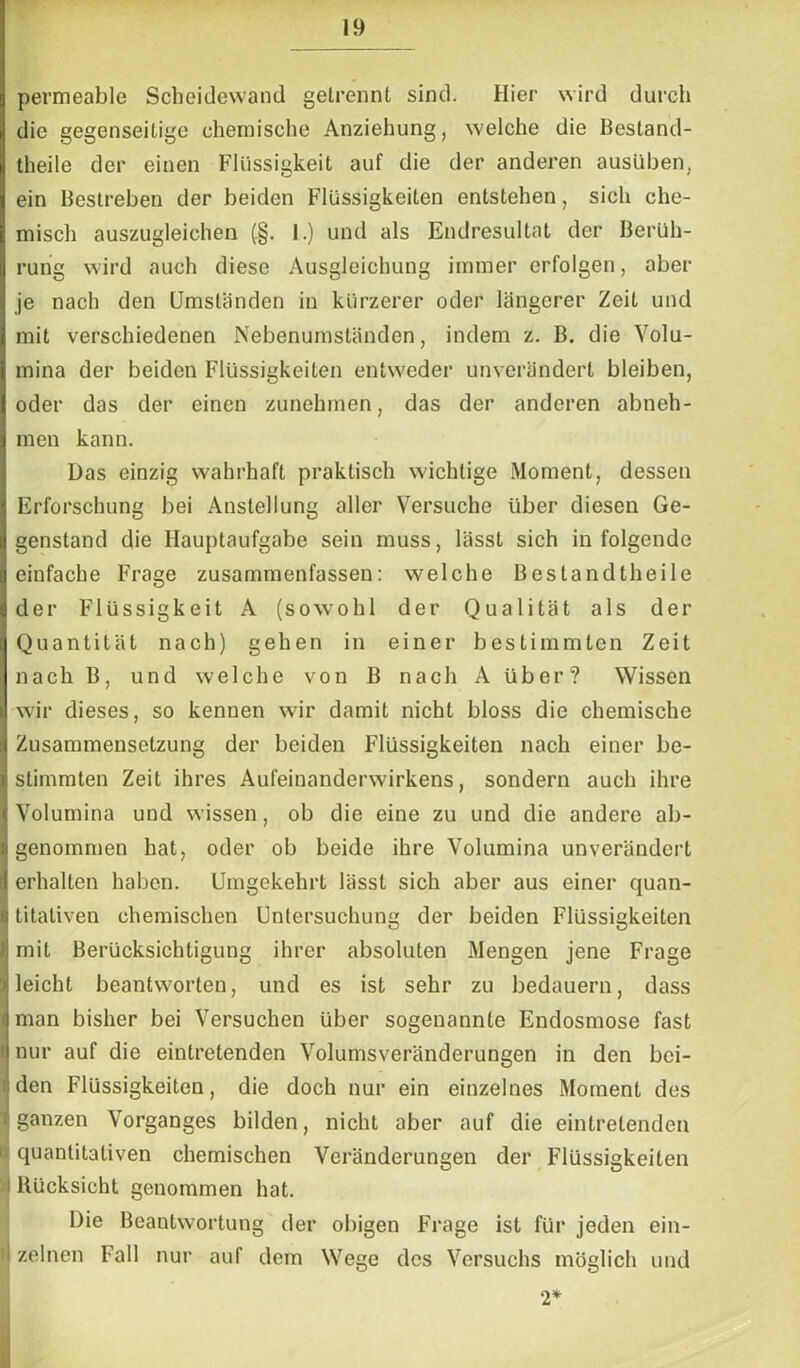 permeable Scheidewand getrennt sind. Hier wird durch die gegenseitige chemische Anziehung, welche die Bestand- teile der einen Flüssigkeit auf die der anderen ausüben, ein Bestreben der beiden Flüssigkeiten entstehen, sich che- misch auszugleichen (.§. 1.) und als Endresultat der Berüh- rung wird auch diese Ausgleichung immer erfolgen, aber je nach den Umständen in kürzerer oder längerer Zeit und mit verschiedenen Nebenumständen, indem z. B. die Volu- mina der beiden Flüssigkeiten entweder unverändert bleiben, oder das der einen zunehmen, das der anderen abneh- men kann. Das einzig wahrhaft praktisch wichtige Moment, dessen Erforschung bei Anstellung aller Versuche über diesen Ge- genstand die Hauptaufgabe sein muss, lässt sich in folgende einfache Frage zusammenfassen: welche Bestandtheile der Flüssigkeit A (sowohl der Qualität als der Quantität nach) gehen in einer bestimmten Zeit nach B, und welche von B nach A über? Wissen wir dieses, so kennen wir damit nicht bloss die chemische Zusammensetzung der beiden Flüssigkeiten nach einer be- stimmten Zeit ihres Aufeinanderwirkens, sondern auch ihre Volumina und wissen, ob die eine zu und die andere ab- genommen hat, oder ob beide ihre Volumina unverändert erhalten haben. Umgekehrt lässt sich aber aus einer quan- titativen chemischen Untersuchung der beiden Flüssigkeiten mit Berücksichtigung ihrer absoluten Mengen jene Frage leicht beantworten, und es ist sehr zu bedauern, dass man bisher bei Versuchen über sogenannte Endosmose fast nur auf die eintretenden Volumsveränderungen in den bei- den Flüssigkeiten, die doch nur ein einzelnes Moment des t ganzen Vorganges bilden, nicht aber auf die eintretenden l; quantitativen chemischen Veränderungen der Flüssigkeiten 1 Rücksicht genommen hat. Die Beantwortung der obigen Frage ist für jeden ein- 'I zelnen Fall nur auf dem Wege des Versuchs möglich und 2*
