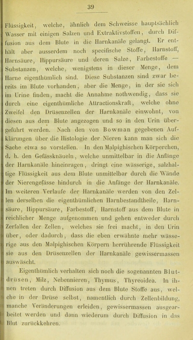 Flüssigkeit, welche, ähnlich dem Schweissc hauptsächlich Wasser mit einigen Salzen und Extraktivstoffen, duich Dif- fusion aus dem Blute in die Ilarnkanäle gelangt. Ei ent- halt aber ausserdem noch specifische Stofle, Ilamstolf, Harnsäure, Ilippursäure und deren Salze, Farbestoffe Substanzen, welche, wenigstens in dieser Menge, dem Harne eigenthümlieh sind. Diese Substanzen sind zwar be- reits im Blute vorhanden, aber die Menge, in der sie sich im Urine finden, macht die Annahme nothwendig, dass sie durch eine eigentümliche Attractionskraft, welche ohne Zweifel den Drüsenzellen der Harnkanäle einwohnt, von diesen aus dem Blute angezogen und so in den Urin über- geführt werden. Nach den von Bowman gegebenen Auf- klärungen über die Histologie der Nieren kann man sich die Sache etwa so vorstellen. In den Malpighischen Körperchen, d. h. den Gefässknäueln, welche unmittelbar in die Anfänge der Ilarnkanäle hineinragen, dringt eine wässerige, salzhal- tige Flüssigkeit aus dem Blute unmittelbar durch die Wände der Nierengefässe hindurch in die Anfänge der Ilarnkanäle. Im weiteren Verlaufe der Ilarnkanäle werden von den Zel- len derselben die eigentümlichen Harnbestand teile, Harn- säure, Ilippursäure, Farbestoff, Harnstoff aus dem Blute in reichlicher Menge aufgenommen und gehen entweder durch Zerfallen der Zellen, welches sie frei macht, in den Urin über, oder dadurch, dass die eben erwähnte mehr wässe- rige aus den Malpighischen Körpern herrührende Flüssigkeit sie aus den Drüsenzellen der Ilarnkanäle gewissermassen auswäscht. Eigentümlich verhalten sich noch die sogenannten Blut- drüsen, Milz, Nebennieren, Thymus, Thyreoidea, ln ih- nen treten durch Diffusion aus dem Blute Stoffe aus, wel- che in der Drüse selbst, namentlich durch Zellenbildung, I manche Veränderungen erleiden, gewissermassen ausgear- beitet werden und dann wiederum durch Diffusion in das Blut zurückkehren.