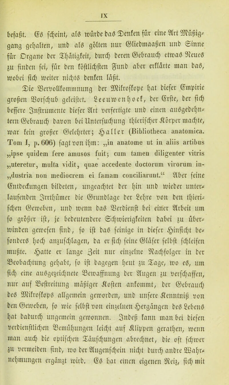 befaßt. @S fcßciitt, afö würbe ba« 3)enfen für eine Slrt Mßig# gang gehalten, itnb alö gölten nur ©liebmaaßen unb (Sinne für Drgane ber Sßätigfeit, bureß bereit ©ebraueß etwa« 9teue« ju futbeit fei, für beit föftlicßfien ftunb aber erflärte inan ba«, wobei fiel) weiter nichts benfen laßt. 2)ie Bervoflfontmnung ber 9Jlifroffo:pe ßat biefer ©mpirie großen Borfcßub geleiftet. Seeuwettßoef, ber ©rfte, ber fteß befferc Snftrumente biefer Slrt verfertigte unb einen auögebeßn# tern ©ebraueß bavon bei Unterfucßung tßierifeßer Äörper maeßte, war fein großer ©efeßrter; Malier (Bibliotheca anatomica. Tom I, p. 606) fagtvoitißttt: „in anatome ut in aiiis artibus „ipse quidem fere amusos lüit; cum tarnen diligenter vitris „uteretur, multa vidit, quae accedente doctorum virorum in- „dustria non mediocrem ei famam couciliaruut.“ Slber feine ©ntbeefungen bilbeten, ungcacßtet ber ßiit unb Wieber unter# laufenben Srrtßümer bie ©runblage ber Seßre von ben tßieri# fcßeit ©ewebeit, unb wenn ba« Berbienft bei einer Arbeit um fo größer ift, je bebeutenbere «Scßwierigfeiten babei ju über# winbcit gewefen ftnb, fo ift ba« feinige in biefer ^infteßt be# fonber« ßoeß aitjufcßlagen, ba er fteß feine ©läfer felbft fcßleifen mußte, ^patte er lange 3eit nur einzelne ÜRacßfolger in ber Beobachtung geßabt, fo ift bagegen ßeut jtt Sage, wo e«, um fuß eine auögejeicßnete Bewaffnung ber Singen ju verfcßaffeit, nur auf Beftreitung mäßiger Äoften anfomntt, ber ©ebraueß be« üüJtifroffoßS allgemein geworben, unb unfere dtenntniß von ben ©eweben, fo wie felbft von einzelnen Vergangen be« geben« ßat babureß ungemein gewonnen. 3nbeß fattit man bei biefeit verbienftlicßen Bemüßungett leiißt auf Älippen geratßen, wenn man aueß bie oßtifeßen Sdufcßungen abreeßnet, bie oft feßwer SU vetmeiben ftnb, wo bet Slugenfcßein nießt bureß anbre 2Baßr# neßmungeit ergänst wirb. @ö ßat einen eigenen Dieis, fteß mit