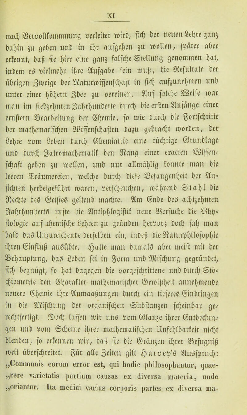 na cf; 23ervotffommnung verleitet wirb, ftd; ber neuen Sehre ganj baf;in ju geben unb in if;r aufgcijen ju wollen, [pater aber erfennt, bah fte I)ier eine ganj faffc^e Steifung genommen f)at, inbem ed vielmehr i()re Aufgabe fein muh, bie Oiefuftate ber übrigen ßroeige ber 5Raturmif[en[cf)a[t in fid) auftunef;men unb unter einer f)bf)ern 3bee 51t vereinen. Stuf [ofd;e SBeife mar man im jiebjefjnten 3af)rf;unberte burd; bie erften Slnfange einer ernftern ^Bearbeitung ber Gtf;emie, fo mie burd; bie gortfchritte ber matfjematifcfjen 233i([enfd;aften baju gebracht worben, ber 2ef)re vom Seben burd; ßf)emiatrie eine tüchtige ©runbfage unb burc^> 3atromatl;ematif bcn 9?ang einer eracten SBiffen* fd;aft geben ju motten, unb nur affmäf)(ig fonnte man bie leeren Träumereien, mefd;e burd; biefe SBefangenfjeit ber 2lu* [testen f)erbeige[ül)rt maren, verfd;eud;en, mä(;renb Stahl bie 9ted;te bed ©eifted geftenb mad;te. 5(m ©nbe beö achtzehnten 3af;rf;unbcrtö rufte bie 2fntipf;fogi[tif neue 23erfud;e bie 931)1;* ftologie aitf .c^cmifdfje Sehren 3U grünben hervor; bod; fal; man bafb bad nnzureichenbe berfelben ein, inbep bie 9taturpf;ifofopf;ie if;ren ©inftuh auSübte. §attc man bamafö aber meift mit ber 23ef;auptung, bad Seben [ei in gönn unb 9)iifd;ung gegrünbet, [id; begnügt, [0 f;at bagegen bie vorgefd;rittene unb burd; Stö* d;iometrie ben ©harafter matf;cmatifd;cr ©eivip()eit annef;menbe neuere ©f;emie if;re Sfnmaapungen burd; ein tieferes ©inbringen in bie üfJiifcfyung ber organifchen Sitbftanjen fdjeinbar ge* rechtfertigt. £)od; faffen mir und vom ©fange if;rer ©ntbeefun* gen unb vom Scheine il;rer matf;ematifd;en Unfel;(barfeit nicht bfenben, fo erfennen mir, bah fte bie ©rängen ihrer 23efugntfj Weit überfd;reitet. gür alle 3dten gilt ^arvet/S Studfprud): „Communis eorum error est, qui hodie philosophautur, quae- „rere varietatis partium causas ex diversa materia, uude „oriantur. Ita medici varias corporis partes ex diversa ma-