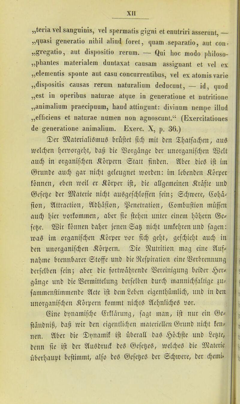 „tcria vel sanguinis, vel spermatis gigni et cnutriri asserunt, — „quasi gencratio nihil aliud foret, quam .separatio, aut con- „gregatio, aut dispositio rerum. — Qui hoc modo philoso- „phantes materialem duntaxat causam assignant et vel ex „elementis sponte aut casu concurrentibus, vel ex atomis varie „dispositis causas rerum naturalium deducunt, — id, quod „est in operibus naturae atque in generatione et nutritione „animalium praecipuum, haud attingunt: divinum nempe illud „efficiens et naturae nümen non agnoscunt.“ (Exercitationes de generatione animalium. Exerc. X, p. 36.) 2)et SOlaterialidmud brüftet ftc^ mit beit a^aifad&en, aud melden he^orgeht, baß bie Vorgänge bet unotganifchen 2Belt aitcf? in organifchen Körpern Statt ftnben. Slbet bied ift im ©runbe and) gar nicf)t geleugnet worben: im lebenben Körper fönnen, eben weil et Äörper ift., bie allgemeinen Äräfte unb ©efefce ber 9)?aterie nid)t audgefd)loffen fein j Sd)were, ©ohä- {ton, Slttraction, Slbhäfton, Penetration, ©ombuftion muffen aud) l)ier »prfommen, aber fte fielen unter einem l)bf)etn ©e* fetje. V3it fönnen baher jenen Sah nicht umfeljren unb fagen: mad im organifchen dtörper oor ftc^ gel)t, gefehlt aud) in beit unorganifd)en Körpern. 2)ie Dfutrition mag eine 2luf* nal)me brennbarer Stoffe unb bie Drefpiration eine Verbrennung berfelben fein 5 aber bie fortmä()renbe Vereinigung beiber £er* gange unb bie Vermittelung berfelben burd) mannigfaltige $u* fammenftimntenbe 5lcte ift bem Seben eigentümlich, unb in ben unorganifd)en Körpern fommt nid)td 2lehnlid)ed oor. ©ine bpnamifche ©rfldrung, fagt man, ift nur ein ®e* ftänbniß, ba{3 nur ben eigentlichen materiellen ©rmtb nicht Fen- nen. Slber bie Stynamif ift überall bad ^öpfte unb Seßte, beim fte ift ber Sludbrucf bed ©efefced, meld^ed bie Viaterie überhaupt beftimmt, alfo bed ©efeßed ber Schwere, ber cheuti»