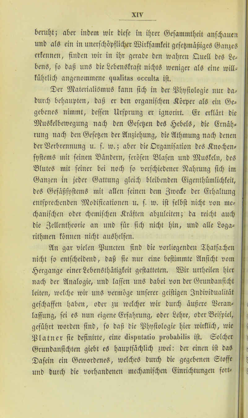 beruhtj aber inbem mit biefe in ipret ©efammtpeit anfcpauen itnb atd ein in unerfcpopftidper SQBirffamfeit gefepmäpiged ©anjed erfennen, ftnben mir in it)r gerabe ben magren Duett bed ge.' bend, fo bap und bie gebendfraft nkptd meniger atd eine mitt* tüprficp angenommene qaalitas occulta ift. 3)er SDtaterialtdmuS fann ftcp in ber Vppftotogie nur ba* butcp behaupten, bap er ben organifcpett Äbrpec atd ein ®e* gebened nimmt, beffen Urfpruitg er ignorirt. (Sc erftart bie !®htdfetbemeguttg nacp ben ©efe^en bed .^ebetd, bie ©map* rung nadp ben ©efel^en ber Slnjiepung, bie Sttpmung nacp benen bet Verbrennung u. f. m.; aber bie Drganifation bed jtnoripen* fpftemd mit feinen Vanbern, ferofen Vtafen unb Viudfeltt, bed Vtuted mit feiner bei nocp fo verfdjiebener üftaprung ftd; im ©anjen in jeber ©attung gteicp bleibenben (Sigentpümlidpfeit, bed ©efapfpftemd mit alten feinen bem 3wccfe ber (Srpattung entfprecbenben Viobiftcationen it. f. m. ift feibft nicpt von rne- cpanifcpen ober cpemifcpen Graften abjuteiten; ba reicpt aucp bie 3r’ttent^corie an unb für ftcp nicpt pin, unb atte goga- ritptnen foniten niefjt audt)etfen. Stn gar vielen ^uncten ftnb bie vorliegenbcn Spatfacpen nicpt fo cntfcpeibeitb, bap fte nur eine beftimmte Slnftcpt vom Hergänge einer gebendtpätigfeit geftatteten. 2Bir itrtpeifen piec nact) ber Analogie, unb taffen und babei von ber ©runbanftcpt leiten, metcpe mir und vermöge unferer gciftigen 3nbi»ibuatität geraffen paben, ober ju metcper mir burd) aupere Veran* taffung, fei ed nun eigene (Srfapntng, ober gepre, ober Veifpiet, gefüprt morben ftnb, fo bap bie Vppftologie pier mirftic^, mie Vtatner fte beftntrte, eine disputatio probabilis ift, ©otcper ©runbanftcpten giebt ed pauptfätplicp jmei: ber einen ift bad fDafein ein ©emorbened, metcped burd; bie gegebenen ©toffe unb bitrcp bie vorpanbetten mecpanifcpen (Sinricptungen fort«