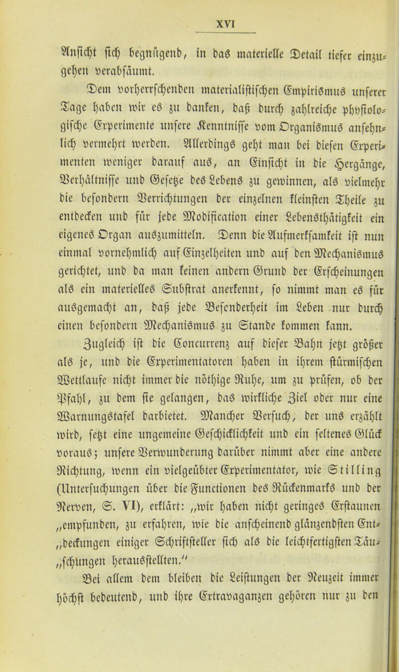 2(nftd)t ftd) begnügenb, in baS materielle Detail tiefet einju* gef)en vcrabfäumt. Dem vorherrfchenbcn materialiftifchen Empirismus unferet Sage l)aben wir eS ju banfen, bap burd) ga^treic^e phuftolo* gifdje Experimente unfere Äenntniffe vom Organismus anfef)n* lief) vermehrt werben. SlllerbingS gefjt man bei biefen Erperi* menten weniger baraxtf aus, an Einftcpt in bie Hergänge, 93erf)dltniffe unb ©efefce beS SebenS ju gewinnen, als vielmehr bie befonbern Verrichtungen ber einzelnen fleinften Dpeile ju entbeefen unb für |ebe Mobification einer SebenStl)ätigfeit ein eigenes Organ auSjumitteln. Denn bie Slufmerffamfeit ift nun einmal vornehmlich auf Einzelheiten unb auf ben Mechanismus gerichtet, unb ba man feinen anbern ©runb ber Erfcheinungen als ein materielles ©ubftrat anerfennt, fo nimmt man eS für ausgemacht an, bap jebe Vefcnberheit im Seben nur burdh einen befonbern Mechanismus ju ©taube fotnmen fann. 3ugleich ift bie Eoncurrenj auf biefer üBaljn jejjt gröpet als je, unb bie Experimentatoren haben in ihrem flurmifchen 2ßett(aufe nicht immer bie nötige 9htf)e, um ju prüfen, ob bet s$fat)t, ju bem fte gelangen, baS wirtliche 3*^1 ober nur eine Warnungstafel barbietet. Mancher Verfucl), ber uns erzählt wirb, fe£t eine ungemeine ©efchicflichfeit unb ein felteneS ©lücf voraus 5 unfere Verwunberung barübet nimmt aber eine aitbere Diichtung, wenn ein vielgeübter Experimentator, wie ©tiKing (Unterfuchungen über bie Functionen beS DiücfenmarfS unb ber Verven, ©. VI), etflärt: „wir haben nicht geringes Erftaunen „empfunben, 31t erfahren, wie bie anfeheinenb glanjcnbftcn Ent* „beefungen einiger ©chriftftelfer ftch als bie leidjtfertigfien Ddu- „fchUngen I>erauSftelTten.// Vei allem bem bleiben bie Seiftungen ber Veujeit immer I)o<hft bebeutenb, unb ihre Extravaganzen gehören nur zu ben