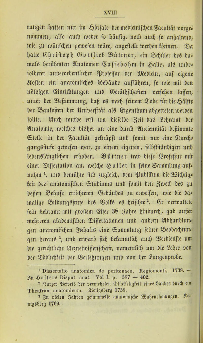nutgcn hatten nur im ^orfale bet mebicinifchen gacultät »orge* nommen, alfo auch mebet fo häufig, noch and) fo anhaltenb, mie jit münfchen gemcfen märe, angeftellt merben fonnen. 2)a f)atte Sfyriftopl) ©ottlieb Suttner, ein ©chület beS ba- malö berühmten Anatomen (Saffebofynt in §at(e, als unbe* folbeter auperorbentlicher 5$rofeffot bet -Öfebicin, auf eigene «Stoffen ein anatomifcheS ©ebäube auffül)ren, fo wie mit ben nötigen (Sinrichtungen unb ©erätf)f<haften oerfef)en (affen, unter bet Seftimmung, bafj eS nach feinem Sobe für bie «£>älfte bet Saufoften bet Unioerfttät als (Sigenthum abgetreten merben foHte. Stuch mürbe erft um biefelbe 3eit baS Sehramt ber Slnatomie, melc^eö bisher an eine burd) Slnciennität bejiimmte ©teile in ber gacultät gefniipft unb fomit nur eine SDurcfy* gangSftufe gcmefen mar, ju einem eigenen, felbftfiänbigen unb lebenslänglichen erhoben. Suttner trat biefe Ißrofeffut mit einet 2)iffertation an, meiere «fallet in feine (Sammlung auf* nahm l, unb bemühte ft<h jugleich, bem *ßublifum bie SBichtig* feit beS anatomifeben ©titbiittnS unb fomit ben 3^ec^ beS ju beffen Sehufe errichteten ©ebäubeS ju ermeifen, mie bie ba* malige SilbungSftufe beS Solfs eS heif<hte2. @t oermaltete fein Sel)ramt mit großem Grifer 38 3ahre hinburch, gab aujjet mehreren afabemifeben IDiffertationen unb anbern Slbhanblun* gen anatomifchen Spalts eine (Sammlung feiner Seobad)tun* gen l^rauS 3, unb ermarb ftch befanntlich auch Serbienfie um bie gerichtliche Slrjneimiffenfchaft, namentlich um bie Sehre oon ber Höblidhfeit ber Scrleijungcn unb oon ber Sungenprobe. 1 Dissertatio anatomica Je peritonaeo. Regionionti. 1738. — 3n fallet 3 Disput, anat. Vol I. p. 387 — 402. 2 Kurier töcibcis ber nennenden ©iücffetigfeit eines Sanbes burdj ein Tlieatrnm anatomicum. Königsberg 1738. 2 3n bieten 3at)ren gefainmcUc anatomifdjc SBabrndjmungcn. Ke* nigsberg 1769.