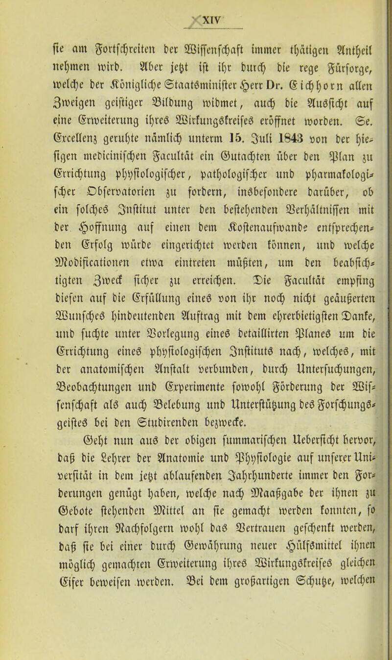 —/ fte am gortfheeiten bet SBiffenfdjaft immer tl)ätigen Slntheil nehmen wirb. Slber jefct ift ihr burcf) bte rege gürfotge, Weihe ber .Stöniglidje ©taatSniinifter .Sperr Dr. (Sidjfyotn allen 3weigen geiftiger Bilbung wibmet, auch bie Sluöftc^t auf eine ©Weiterung ihres SBitfungSfreifeS eröffnet worben. @e. ©reellen j geruhte nämlich unterm 15. 3uli 1843 »on bet f)ie* ftgen mebicinifhen ^acultat ein ©utadjten über ben fßlan ju ©rnebtung phhftologifher, patljologifhcr unb pharmafologi* febet Dbferoatorien ju forbern, inöbefonbere barüber, ob ein folc^eö Snftitut unter ben beftel)enben Berhältniffen mit ber Hoffnung auf einen bem Äoftenaufmanbe entfprechen# ben ©rfolg mürbe eingerichtet werben fönnen, unb welche 9J?obiftcationen etwa eintreten müßten, um ben beabfth5 tigten 3wecf jicher ju erreichen. Die gacultät empfing biefen auf bie ©rfiitlung eines oon il)t noch nicht geäußerten BßunfheS htnbeutenben Auftrag mit bem el)rerbietigften Danfe, unb fuchte unter Vorlegung eines betaillirten BlaneS um bie ©rtichtung eines pbpftologifhen 3nfiitutS nach, welches, mit ber anatomifchen Slnftalt oerbunben, burd) Unterfuchungen, Beobachtungen unb ©rperimente fomol)l görberung ber SBif# fenfehaft als auch Belebung unb Unterfiü&ung beS gorfhungS# geifteS bei ben ©tubirenben bejwecfe. ©efjt nun aus ber obigen fttmmatifchen Ueberftcht berttor, baß bie Seiftet ber Anatomie unb 5PhhMo0te auf unfererUni# »erfttät in bem jefct ablaufenben 3al)rhunberte immer ben gor# betungen genügt haben, weihe nah SWaafgabe bet ihnen ju ©ebote ftel)enben Mittel an fte gemäht werben fonnten, fo barf ihren 9iahfolgern wohl baS Bertrauen gefhenft werben, baß fte bei einet burh ©emäßrung neuer .SpülfSniittel ihnen möglih gemähten ©Weiterung ihres SBirfungSfreifeS gleichen ©ifet beweifen werben. Bei bem großartigen ©büße, weihen