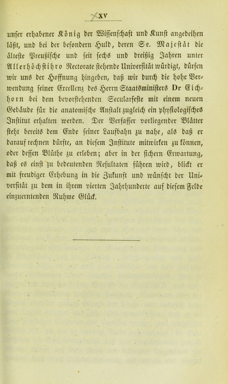 unfet erhabener Äonig ber 2öiffenfd)aft unb Jtunfi attgebeifyen Iäpt, unb bei ber befonbern .Ipulb, bereit 6e. SRajefiät bie altefte ^Brextfjifc^e unb fett fed)S unb breipig 3af)ren unter SHl e r f) b dj ft ifyro DfectorateftefyenbeUnberfttfitmurbigt, bürfett mir uns ber Hoffnung fjingeben, bap mir burd) bie I)ot)e 93er* menbung feiner ©rccltenj beS ^terrn (StaatSminifierS Dr (Sidj* I)orn bei bem beüorfieljeitben (Secitlarfefte mit einem neuen ©ebdube für bie anatomifcfje Slnftalt jugleid) ein pf)t)ftologifdjcS Snftitut ermatten merben. 2)er 53erfaffer »orliegenbet 93(ätter ftel)t bereits bettt (Snbe feiner Saufbaljn ju nafye, als bap er barauf rechnen bürfte, an biefetn Snftitute mitmirfen ju fbntten, ober beffen Slütfje ju erleben; aber in bet fiebern (Srmartung, bap eS einft jtt bebeutenben 9?efultaten führen mirb, blieft er mit freubiger (Srljebung in bie 3ufunft unb münfept ber Uni* »erfttat ju bem in iprem vierten Saljrpunberte auf biefetn gelbe einjuerntenben 9iupme ©lutf.