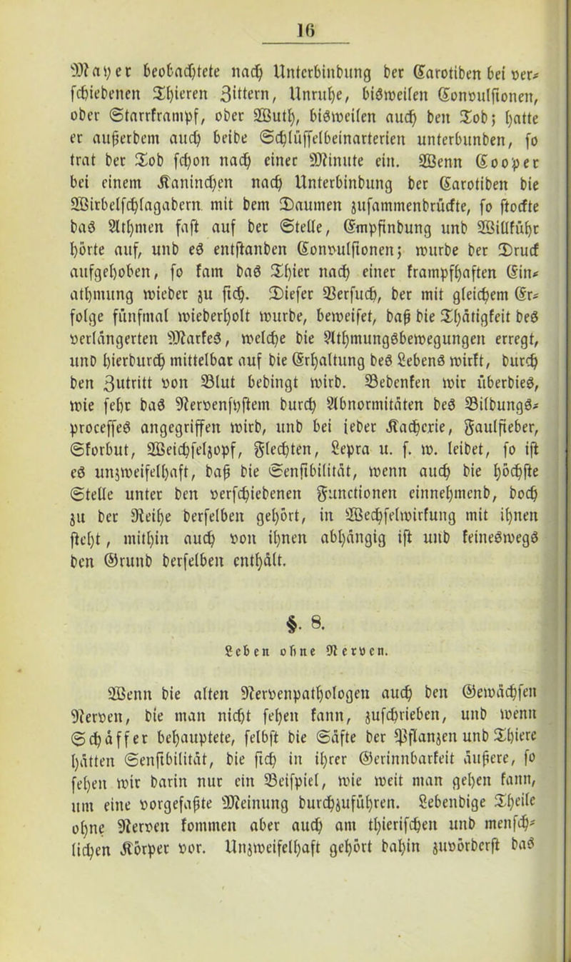 Iß 9)? aper beobachtete nad) Untcrbinbung ber ©arotiben bei oer^ fchiebenen Spieren 3‘^rn, Unruhe, biötoeifen ßonvulftonen, ober Starrframpf, ober 2Butl), bisweilen aud) beit $ob; hatte er außerbem and) beibe Schlüffelbeinarterien unterbitnben, fo (rat ber üob fdjon nach einer Minute ein. SBenn Soopet bei einem älanind)en nach Unterbinbung ber ßarotiben bie Sßirbelfchlagabcrn mit bem 3)aumen jufammenbrüefte, fo ftoefte bag 2ltl)inen faft auf bet ©tetle, ©mpfinbung unb 28illfüf)c hörte auf, unb eg entftanben (Sonvulftonen; mürbe ber ü)rucf aufgehoben, fo fam bag S^ier nach einer frampfßaften (Sin^ atl)imtng mieber ju ftd). 2)iefer 93erfuch, ber mit gleichem (Er- folge fünfmal mieberßolt mürbe, bemeifet, baß bie 2d)ätigfeit beg verlängerten 9Jiarfeg, melche bie Athmunggbemegungen erregt, itnb bierbitrd) mittelbar auf bie (Srljaltung beg Sebeng mirft, burch ben 3utritt von 23lut bebingt mirb. 23ebenfen mir überbieg, mie febt bag 9Jervenfpftem burch Abnormitäten beg Silbungg* proceffeg angegriffen mirb, unb bei teber Äacherie, gaulfieber, ©forbut, üffieichfeljopf, glecßten, Sepra u. f. m. leibet, fo ift eg unjmeifell)aft, baß bie Senftbilität, menn auch bie höd)fte Stelle unter ben verfchiebenen gunctionen einnehmenb, hoch ju ber Steiße berfelben gehört, in Sßechfelmirfung mit ihnen ftel)t, mithin auch von ihnen abhängig ift uitb feinegmegg ben ®runb berfelben enthält. §• 8. geben ohne 9terücn. Sßenn bie alten 9tervenpatl)ologen auch ben ©emächfen 9terven, bie man nicht fehen fann, jufd)rieben, unb menn Schaffer behauptete, felbft bie Säfte ber ^flanjen unb 2d)ia« hätten Senftbilität, bie fich in ißrer ©erinnbarfeit äußere, fo fehen mir barin nur ein 23eifpiet, mie meit man gehen fann, um eine vorgefaßte Meinung burchäuführen. Sebenbige $heile ohne Nerven fommen aber auch am thierifchen unb tnenfeh* lidjen Körper vor. Unjmeifelhaft gehört baßin juvörberft bag