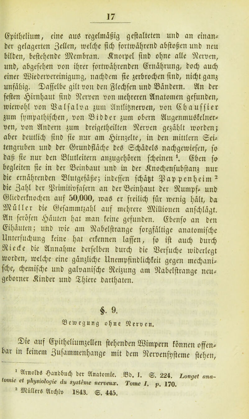 Grpitbelium, eine auö regelmäßig geftalteten unb an einan^ ber gelagerten 3eflen, welche ftd) forttväfyrenb abftoßen unb neu bilben, befteßcnbe üftembran. Knorpel ftnb ol)ne alle Fersen, unb, abgefepen von ißrer forttväßrenben ©rnäßrung, bocp aucf) einer SÖiebervereinigung, nac^bem fte jerbrodfen ftnb, nidjt ganj unfähig. 2)affelbe gilt von beit glccpfen unb Bänbern. Sin ber feften Jpirnl)aut ftnb 9?erven von mehreren Slnatomen gefunben, tvietvol)! von Balfalva jum Shttlißnerven, von ©bauffier junt fpmpatt)ifd)en, von Bibber jmn obern Singenniuöfelner^ Veit, von Slnbertt jum breigetl)eilten üfterven gewählt tvorbettj aber beutlidf ftitb fte nur am .Stirnseite, in ben mittlern @ei* tengruben unb ber ©runbflädfe be$ ©cpäDelö nacpgennefen, fo baß fte nur ben Blutlettern anjuge()ören [feinen K ©beit fo begleiten fte in ber Beinbaut unb in ber ätnod)etifubftanj nur bie ernäljrenben Blutgefäße; inbeffen fcpä&t 93appeitbeim1 2 bie 3^1)1 ber ^rimitivfafern an ber Beinl)aut ber Stapf* unb ©lieberfnodjen auf 50,000, tvaö er freilich für tvettig hält, ba Füller bie ©efammt$af)l auf mehrere Millionen anfchlägt. Slit ferofen Rauten hat man feine gefunben. ßbenfo an ben ©ißäuten; unb tvie am 9?abelftrange forgfältige anatomifc^e Unterfucpung feine h<U erfennen laffen, fo ift auch burd) Oliecfe bie SInnaf;me berfelbett burd} bie Berfudje tviberlegt tvorben, ivelcpe eine gänjliche Unempfttblicpfeit gegen mechant* fcf)e, chemifcpe unb galvattifcpe Sleijung am Slabelftraitge neu* geborner Äinber unb $l)iere bartbaten. §. 9. Sctuegung o$ne 9ter»cn. S)ie auf ©pitf)e(iumjellen fteßenben SBimpern fonnett offen* bar in feinem 3ufammenf)ange mit bem Siervenfpfteme fielen, 1 5(rno(bö -fianbtmcb bet Stnatomle. Sb, I. ©. 224. Longet nun toime et Physiologie du Systeme nerveux. Tome I, p. 170. 2 SWüHer« Street» 1843. ©. 445.