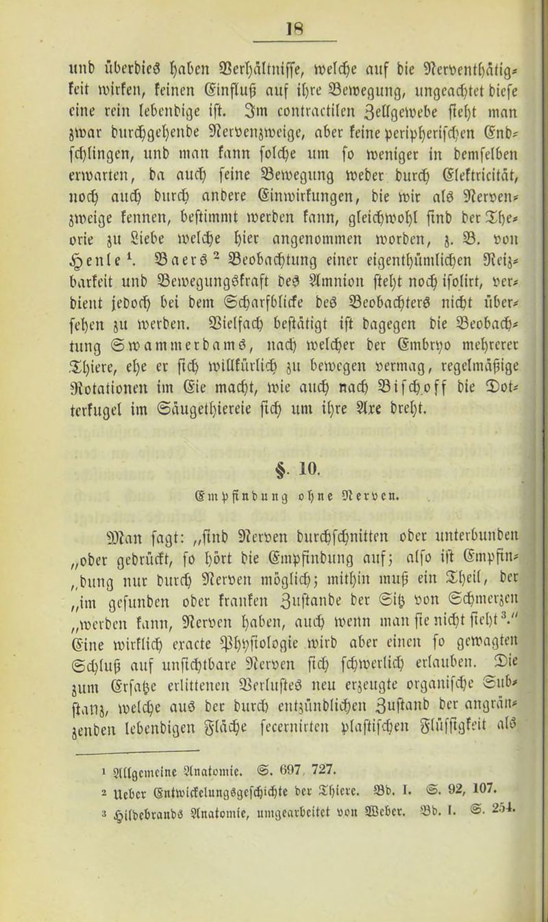 IS unb überbicö t)abcn SBer^dltniffe, welche auf bie Derbenthätig* feit wirfen, feinen (SinfTufü auf if)re Setregung, ungeachtet biefe eine rein lebenbige ift. 3m contractilen ßetfgewebe ffef)t man 8War burchgel)enbe Derbenjmeige, aber feine peripf)erifcf;en (Snb- fd)lingen, unb man fann fofctpe um fo weniger in bemfelben enrarten, ba aud) feine Semegung Weber burd) Sleftricität, noch and) burch anbere (Sinmirfungen, bie mir alö Herren* jmeige fennen, beftimmt werben fann, gleichwohl ftnb beruhe# orie ju Siebe welche h^r angenommen worben, j. S. roit eitle1. Sa er 6 2 Seobacf)tung einer eigentf)ümficf)en Deij* barfeit unb Semegungöfraft be$ Slmnion fteljt noch ifolirt, ber* bient jebod) bei bem ©charfblicfe beö Seobacfterö nicht liber^ fehen ju werben. Sielfach betätigt ift bagegen bie Seobad)* tung ©mammerbamö, nad) welcher ber Gmbrpo mehrerer Spiere, el)e er ftch witlfürlich ju bewegen rennag, regelmäßige Dotationen im (Sie macht, wie auch nach Sifdjoff bie 2)ot* terfugel im ©üugetl)iereie fich um i()re Sire brel)t. §• 10. ©mt>finbung oTjne 9tev»cn. ÜRan fagt: „ftnb Derben burchfchnitten ober unterbunben „ober gebrüeft, fo I)6rt bie (Smpftnbung auf5 alfo ift (Smpfin- „bring nur burch Derben möglich; mithin mujj ein S£l>eif, ber „im gefitnben ober franfett 3uftanbe ber ©ift bon ©d>merjcit „werben fann, Derben I>aben, auch wenn man fte nicht fiel)*3/' ©ine wirflich eracte ^hhf^logie wirb aber einen fo gewagten ©d)(u{3 auf unftchtbare Derben ftch fchwerlich erlauben. 2)ie jum (Srfatje erlittenen Serlufteö neu erzeugte organifche ©ub> ftalij, welche auö ber burch entjünblichen 3uflonb ber angräit* jenben lebenbigen gläche fecernirten vlafiifdjen glüfftgfeit atö 1 SUtgcmcine Anatomie. @. 697, 727. 2 Uebcr (§iitlvtcfclungesgefchid)te bei- Spiere. 93b. I. <S. 92, 107.