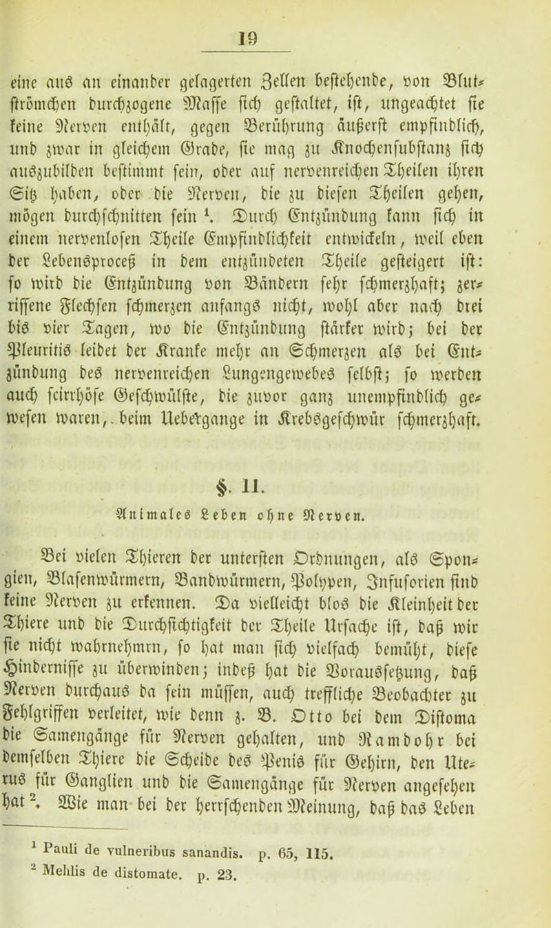 J9 eine auö an etnanber gelagerten 3?ften beftehenbe, oon 53fut* ftromepen burdfjogette SRaffe ft cp geftaltet, ift, ungeachtet fte feine 9feroen enthält, gegen ^Berührung ättperft empftnbtid), unb jwar in gleichem ©rabe, fte mag jtt ätnocpenfubftans fich auö^ubüben beftimmt fein, ober auf neroenreiepen feiten ihren Sijj haben, ober bie Heroen, bie ju biefen 5X^eifen gehen, mögen burd)fd)nitten fein l. 2)urcp (Sntjünbung fann ftch in einem neroeittofen Speite ©mpftnblicpfeit entwitfetn, weit eben ber SebeiWprocep in bem entjüubeten Xfytite gefteigert ift: fo wirb bie (Sntjünbung oon 33änbern fepr fcpnierjhaft; jer- riffene gfeepfen fdnnerjcn anfangs nicht, mopt aber nad) btei bis oier Sagen, wo bie Gfntjünbung ftärfer wirbt bei ber Pleuritis teibet ber Äraitfe mehr an Scpmerjen als bei C5nt- jünbung beS neroenreiepen SungengewebeS felbftj fo werben auch feirrpöfe ©efcpwütfte, bie jitoor gaitj uncmpftnbticp ge* Wefen waren,, beim Uebehgange in älrebSgefcpwür fcpnterjhaft. §• 11. Sin i male 3 Sehen ot)ne Sternen. S3ei vielen Spieren ber unterften Drbnungen, als (Spon- gien, 33(afenwürmern, 33anbwürmern, $oh;ven, ^nfuforien ftnb feine Heroen ju erfennen. 2)a vielleicht btoS bie Kleinheit ber 5£f)iere unb bie 2)urcpftcptigfeit ber Scheite Urfacpe ift, bap wir fte nid)t wahmehmrn, fo hat man jtep vielfach bemüht, biefe £inberniffe ju überwinben; inbep hat bie 23orauSfet3ung, bap 9?erven burcpauS ba fein muffen, auch trefftidje 33eobadder ju Fehlgriffen oerteitet, wie beim j. 33. Dtto bei bem Siftoma bie Samengänge für 9'terven gehalten, unb 9iantbohr bei beinfelben 3Th)tere bie Scheibe beS $eniS für ©ehirn, ben Ute* ruö für ©angtien unb bie Samengänge für 9terven angefeheit hat2. 2Bie man bei ber perrfepenben Meinung, bap baS geben 1 Pauli de yulneribus sanandis. p. 65, 115. Mehlis de distomate. p. 23.